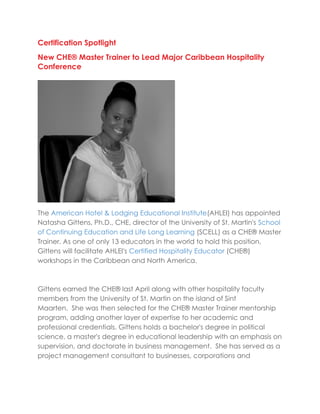 Certification Spotlight
New CHE® Master Trainer to Lead Major Caribbean Hospitality
Conference
The American Hotel & Lodging Educational Institute(AHLEI) has appointed
Natasha Gittens, Ph.D., CHE, director of the University of St. Martin's School
of Continuing Education and Life Long Learning (SCELL) as a CHE® Master
Trainer. As one of only 13 educators in the world to hold this position,
Gittens will facilitate AHLEI's Certified Hospitality Educator (CHE®)
workshops in the Caribbean and North America.
Gittens earned the CHE® last April along with other hospitality faculty
members from the University of St. Martin on the island of Sint
Maarten. She was then selected for the CHE® Master Trainer mentorship
program, adding another layer of expertise to her academic and
professional credentials. Gittens holds a bachelor's degree in political
science, a master's degree in educational leadership with an emphasis on
supervision, and doctorate in business management. She has served as a
project management consultant to businesses, corporations and
 