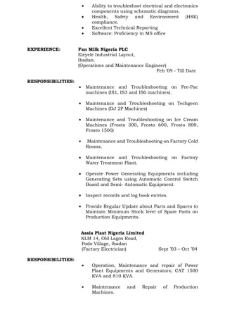 • Ability to troubleshoot electrical and electronics
components using schematic diagrams.
• Health, Safety and Environment (HSE)
compliance.
• Excellent Technical Reporting
• Software: Proficiency in MS office
EXPERIENCE: Fan Milk Nigeria PLC
Eleyele Industrial Layout,
Ibadan.
(Operations and Maintenance Engineer)
Feb ’09 - Till Date
RESPONSIBILITIES:
• Maintenance and Troubleshooting on Pre-Pac
machines (IS1, IS3 and IS6 machines).
• Maintenance and Troubleshooting on Techgeen
Machines (DJ 2P Machines)
• Maintenance and Troubleshooting on Ice Cream
Machines (Frosto 300, Frosto 600, Frosto 800,
Frosto 1500)
• Maintenance and Troubleshooting on Factory Cold
Rooms.
• Maintenance and Troubleshooting on Factory
Water Treatment Plant.
• Operate Power Generating Equipments including
Generating Sets using Automatic Control Switch
Board and Semi- Automatic Equipment.
• Inspect records and log book entries.
• Provide Regular Update about Parts and Spares to
Maintain Minimum Stock level of Spare Parts on
Production Equipments.
Assia Plast Nigeria Limited
KLM 14, Old Lagos Road,
Podo Village, Ibadan
(Factory Electrician) Sept ’03 – Oct ’04
RESPONSIBILITIES:
• Operation, Maintenance and repair of Power
Plant Equipments and Generators; CAT 1500
KVA and 810 KVA.
• Maintenance and Repair of Production
Machines.
 