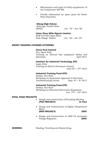 • Maintenance and repair of Utility equipments 10
bar Compressor (GF 90).
• Provide information on spare parts for Power
Plant Operation
Kilang High School,
Kaltungo, Gombe State
(NYSC) Jul. ‘07 – Jul. ‘08
Lister Flour Mills Nigeria Limited
KLM 8/9 Old Lagos Road,
Podo Village, Ibadan Jul. ‘02 – Jul. ‘03
SHORT TRAINING COURSES ATTENDED
Green Fuel Limited
Ota, Ogun State
Training on Natural Gas equipment Safety and
Operation April 2014
Institute for Industrial Technology (IIT)
Lagos State
Training on Electro-Pneumatic Control
July 23rd – 27th 2012
Industrial Training Fund (ITF)
Ibadan, Oyo State
Workshop on Systematic Approach to Electrical
Troubleshooting Course Sept. 6th – 8th 2011
Industrial Training Fund (ITF)
Ibadan, Oyo State
Workshop on Electrical Electronics Equipment
Jun. 14th – 16th 2010
FINAL YEAR PROJECTS
• Design and construction of Pounding Machine
(PGD PROJECT). In View
• Design and Construction of Digital Temperature
Meter.
(HND PROJECT) 2005
• Design and Construction of 1000 VA Automatic
Voltage Regulator. 2002
HOBBIES: Reading, Traveling and Researching.
 
