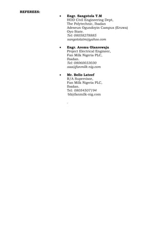 REFEREES:
• Engr. Sangotola T.M
HOD Civil Engineering Dept,
The Polytechnic, Ibadan
Adeseun Ogundoyin Campus (Eruwa)
Oyo State.
Tel: 08058278885
sangotolatm@yahoo.com
• Engr. Aremu Olanrewaju
Project Electrical Engineer,
Fan Milk Nigeria PLC,
Ibadan.
Tel: 08060033030
oaa@fanmilk-nig.com
• Mr. Bello Lateef
R/A Supervisor,
Fan Milk Nigeria PLC,
Ibadan.
Tel: 08054507194
bli@fanmilk-nig.com
.
 