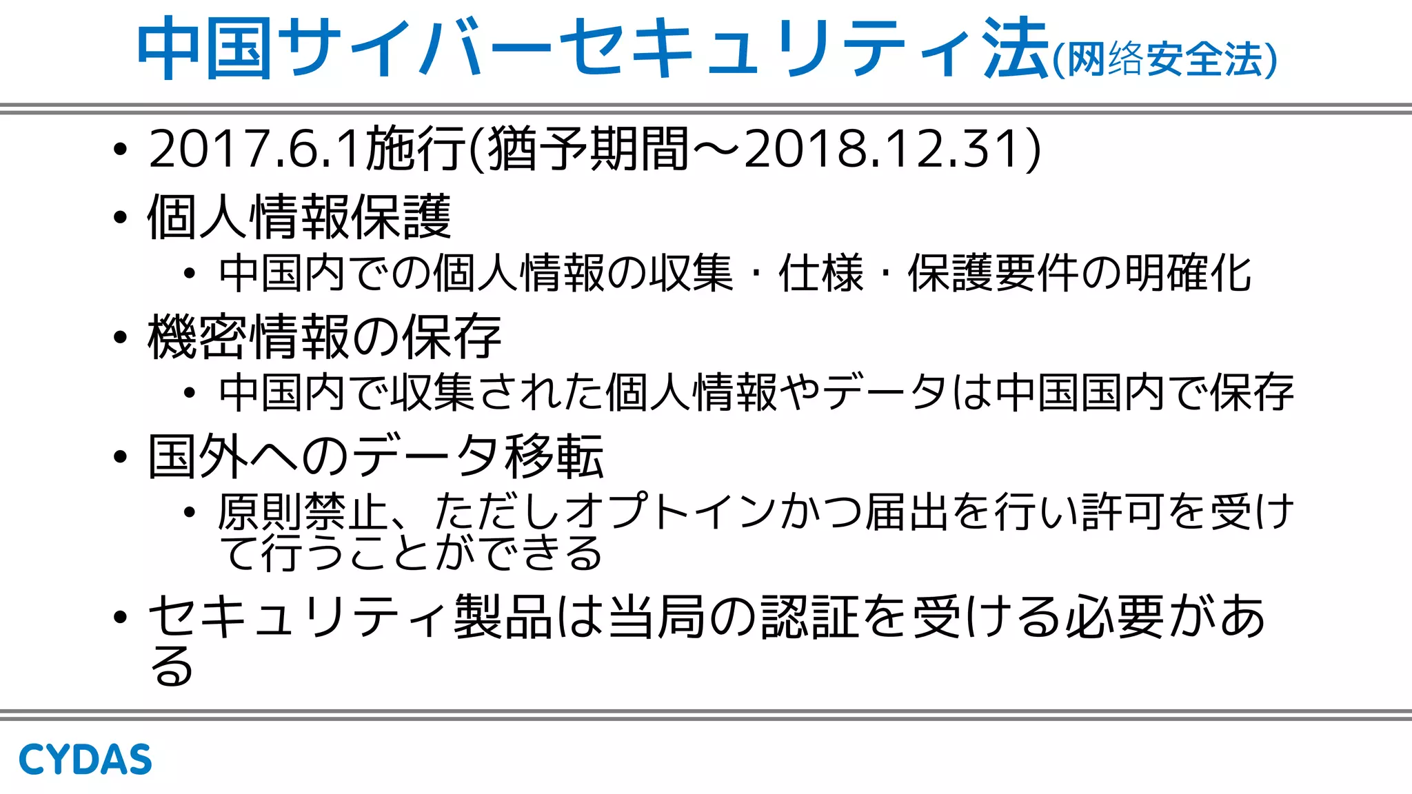 中国サイバーセキュリティ法(网 安全法)
• 2017.6.1施行(猶予期間〜2018.12.31)
• 個人情報保護
• 中国内での個人情報の収集・仕様・保護要件の明確化
• 機密情報の保存
• 中国内で収集された個人情報やデータは中国国内で保存
• 国外へのデータ移転
• 原則禁止、ただしオプトインかつ届出を行い許可を受け
て行うことができる
• セキュリティ製品は当局の認証を受ける必要があ
る
 