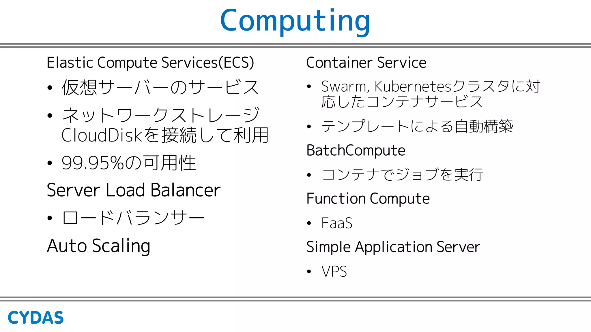 Computing
Elastic Compute Services(ECS)
• 仮想サーバーのサービス
• ネットワークストレージ
CloudDiskを接続して利用
• 99.95%の可用性
Server Load Balancer
• ロードバランサー
Auto Scaling
Container Service
• Swarm, Kubernetesクラスタに対
応したコンテナサービス
• テンプレートによる自動構築
BatchCompute
• コンテナでジョブを実行
Function Compute
• FaaS
Simple Application Server
• VPS
 