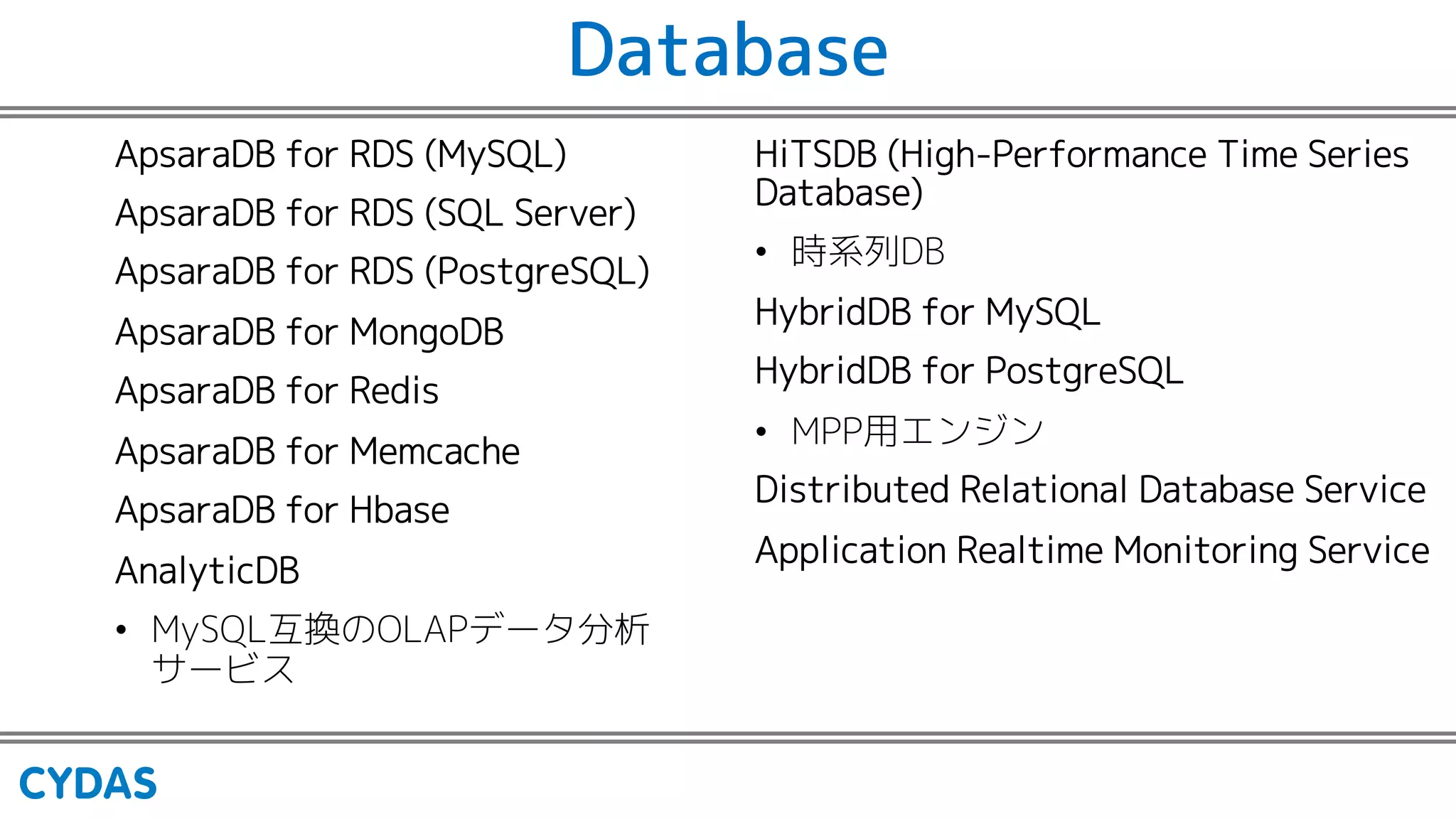 Database
ApsaraDB for RDS (MySQL)
ApsaraDB for RDS (SQL Server)
ApsaraDB for RDS (PostgreSQL)
ApsaraDB for MongoDB
ApsaraDB for Redis
ApsaraDB for Memcache
ApsaraDB for Hbase
AnalyticDB
• MySQL互換のOLAPデータ分析
サービス
HiTSDB (High-Performance Time Series
Database)
• 時系列DB
HybridDB for MySQL
HybridDB for PostgreSQL
• MPP用エンジン
Distributed Relational Database Service
Application Realtime Monitoring Service
 