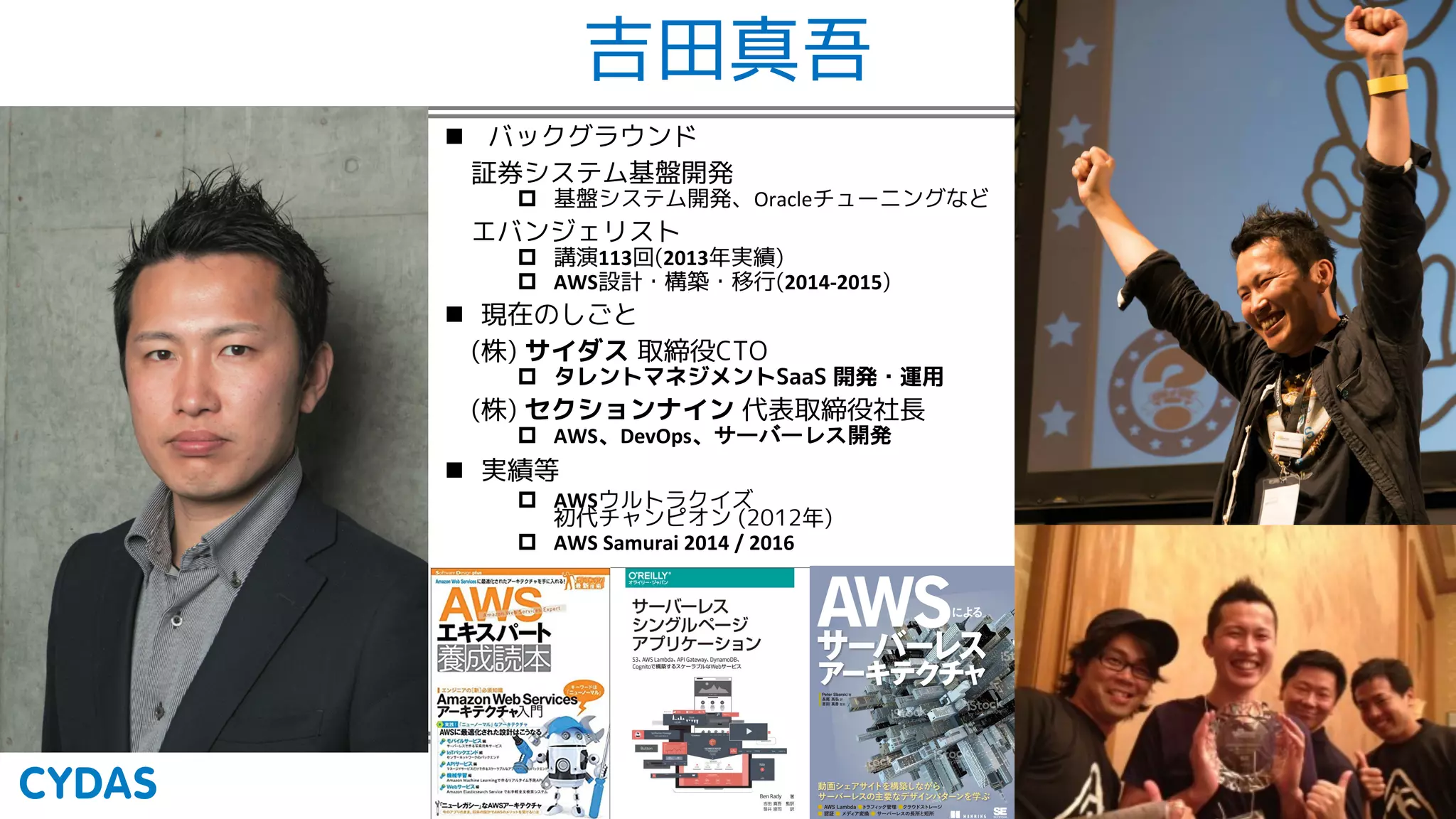 吉田真吾
n バックグラウンド
証券システム基盤開発
p 基盤システム開発、Oracleチューニングなど
エバンジェリスト
p 講演113回(2013年実績)
p AWS設計・構築・移行(2014-2015)
n 現在のしごと
(株) サイダス 取締役CTO
p タレントマネジメントSaaS 開発・運用
(株) セクションナイン 代表取締役社長
p AWS DevOps
n 実績等
p AWSウルトラクイズ
初代チャンピオン (2012年)
p AWS Samurai 2014 / 2016
 