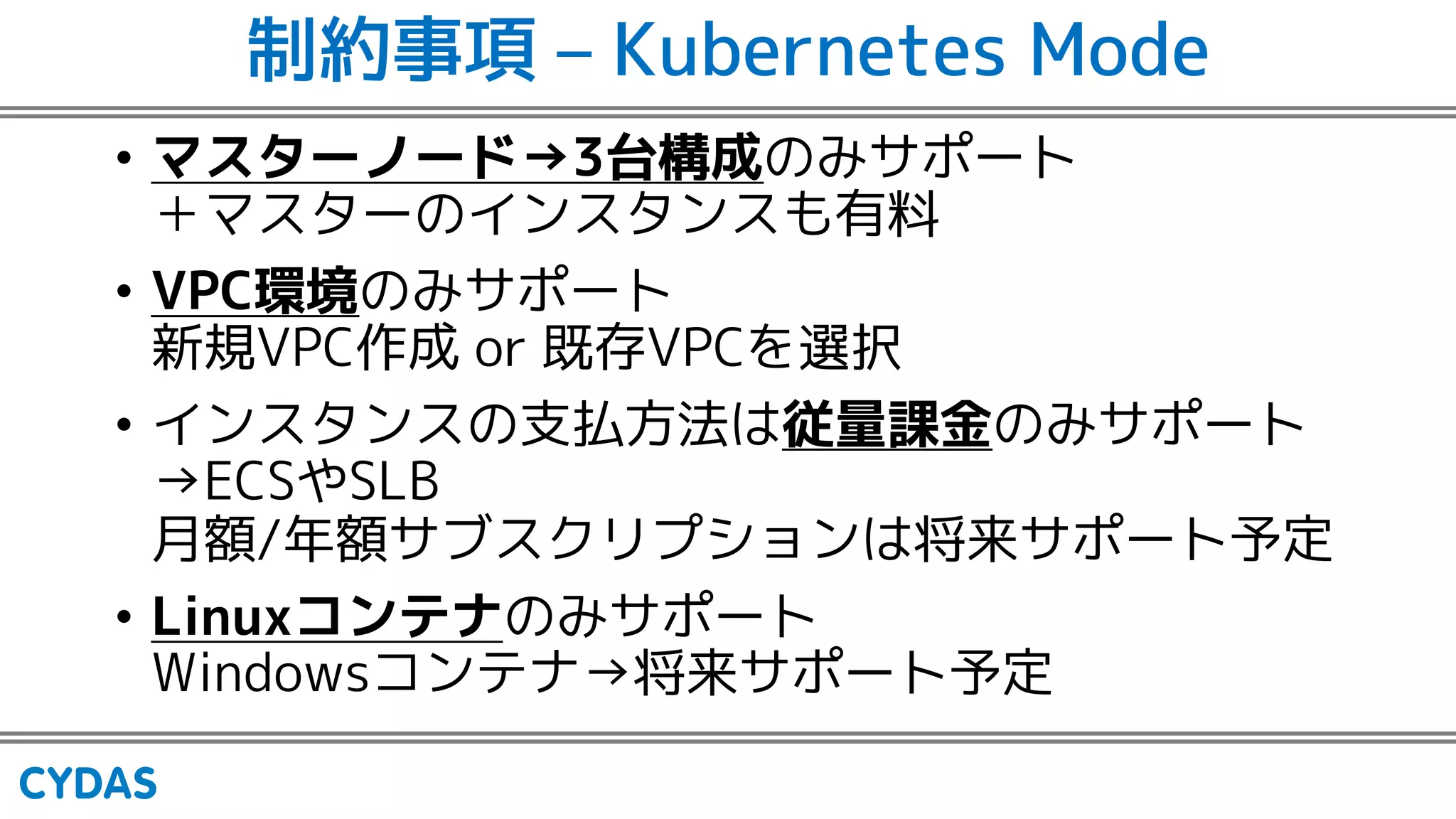 制約事項 – Kubernetes Mode
• マスターノード→3台構成のみサポート
＋マスターのインスタンスも有料
• VPC環境のみサポート
新規VPC作成 or 既存VPCを選択
• インスタンスの支払方法は従量課金のみサポート
→ECSやSLB
月額/年額サブスクリプションは将来サポート予定
• Linuxコンテナのみサポート
Windowsコンテナ→将来サポート予定
 