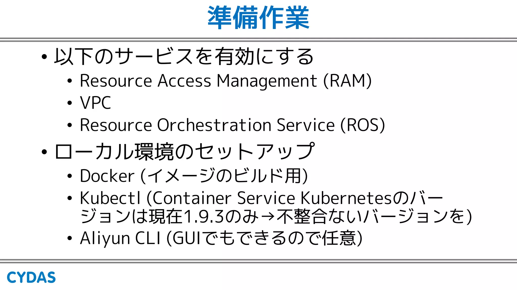 準備作業
• 以下のサービスを有効にする
• Resource Access Management (RAM)
• VPC
• Resource Orchestration Service (ROS)
• ローカル環境のセットアップ
• Docker (イメージのビルド用)
• Kubectl (Container Service Kubernetesのバー
ジョンは現在1.9.3のみ→不整合ないバージョンを)
• Aliyun CLI (GUIでもできるので任意)
 