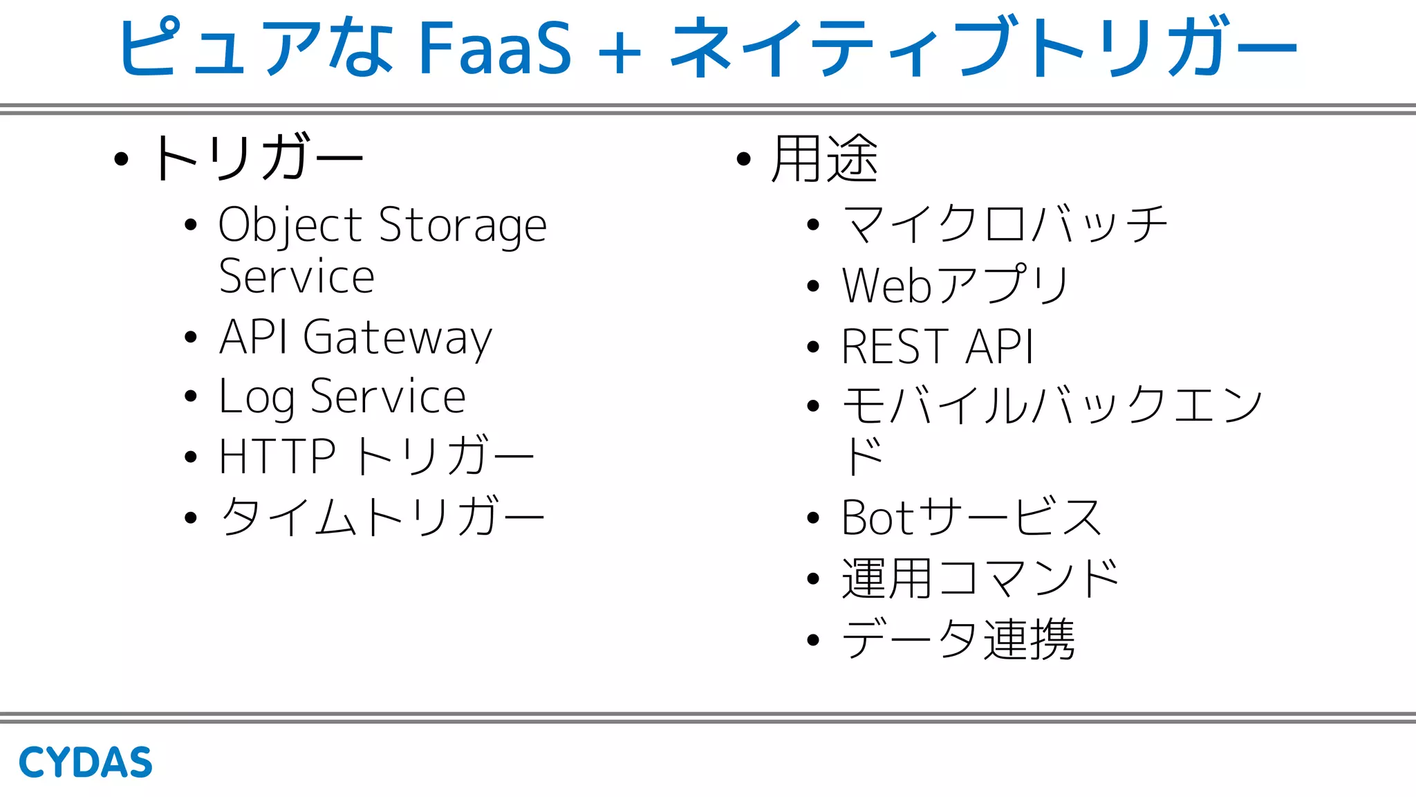 ピュアな FaaS + ネイティブトリガー
• トリガー
• Object Storage
Service
• API Gateway
• Log Service
• HTTP トリガー
• タイムトリガー
• 用途
• マイクロバッチ
• Webアプリ
• REST API
• モバイルバックエン
ド
• Botサービス
• 運用コマンド
• データ連携
 
