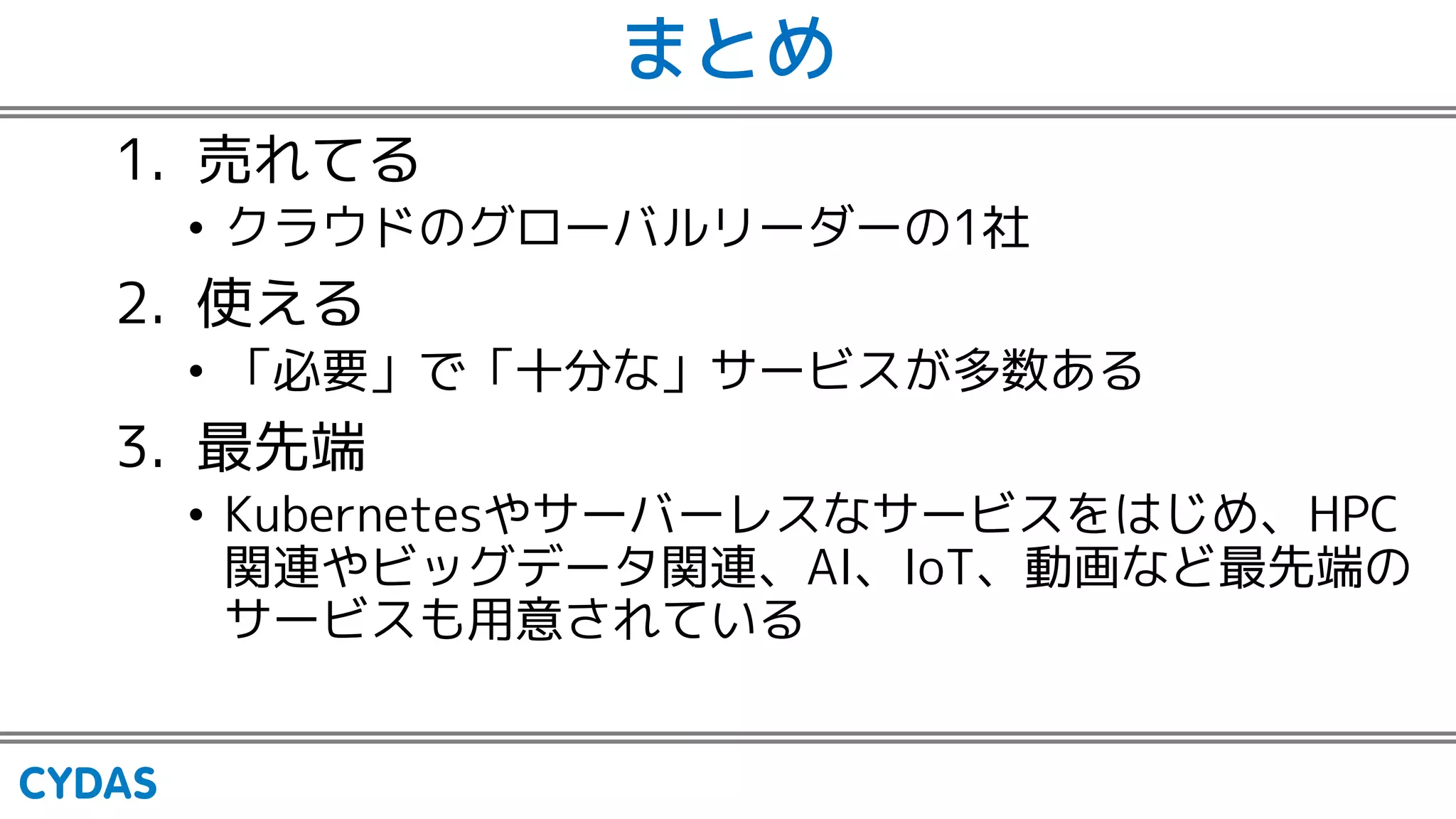 まとめ
1. 売れてる
• クラウドのグローバルリーダーの1社
2. 使える
• 「必要」で「十分な」サービスが多数ある
3. 最先端
• Kubernetesやサーバーレスなサービスをはじめ、HPC
関連やビッグデータ関連、AI、IoT、動画など最先端の
サービスも用意されている
 