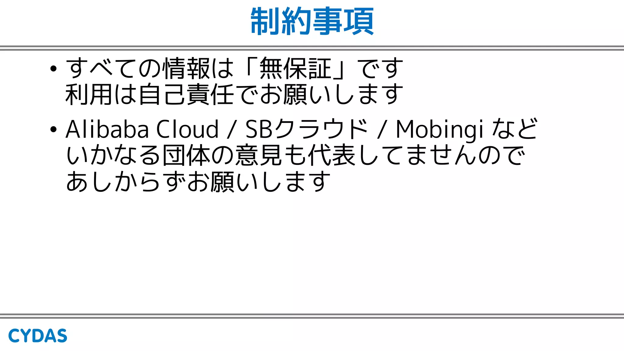 制約事項
• すべての情報は「無保証」です
利用は自己責任でお願いします
• Alibaba Cloud / SBクラウド / Mobingi など
いかなる団体の意見も代表してませんので
あしからずお願いします
 