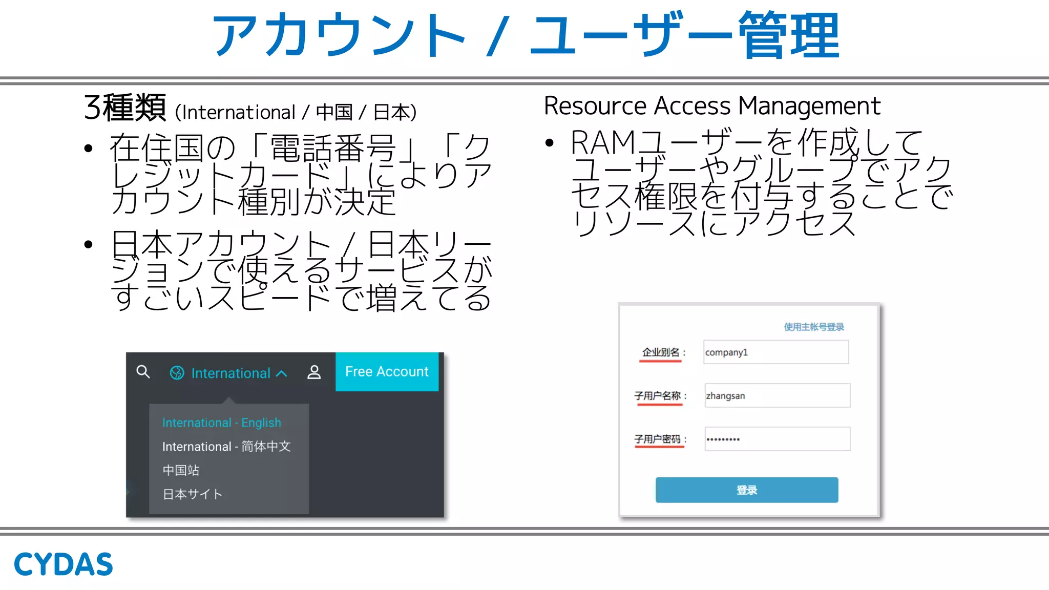 アカウント / ユーザー管理
3種類 (International / 中国 / 日本)
• 在住国の「電話番号」「ク
レジットカード」によりア
カウント種別が決定
• 日本アカウント / 日本リー
ジョンで使えるサービスが
すごいスピードで増えてる
Resource Access Management
• RAMユーザーを作成して
ユーザーやグループでアク
セス権限を付与することで
リソースにアクセス
 