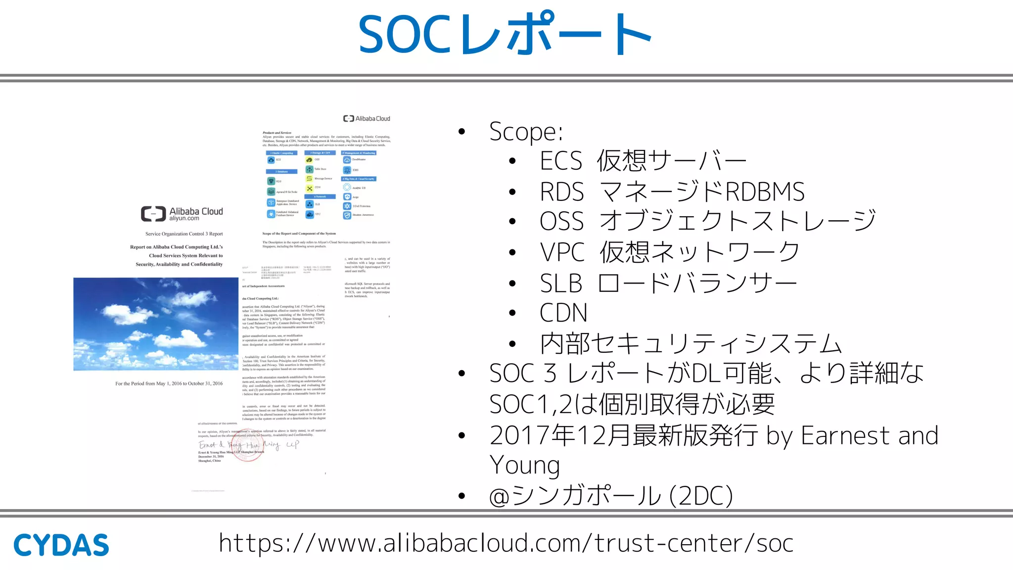 SOCレポート
https://www.alibabacloud.com/trust-center/soc
• Scope:
• ECS 仮想サーバー
• RDS マネージドRDBMS
• OSS オブジェクトストレージ
• VPC 仮想ネットワーク
• SLB ロードバランサー
• CDN
• 内部セキュリティシステム
• SOC 3 レポートがDL可能、より詳細な
SOC1,2は個別取得が必要
• 2017年12月最新版発行 by Earnest and
Young
• @シンガポール (2DC)
 