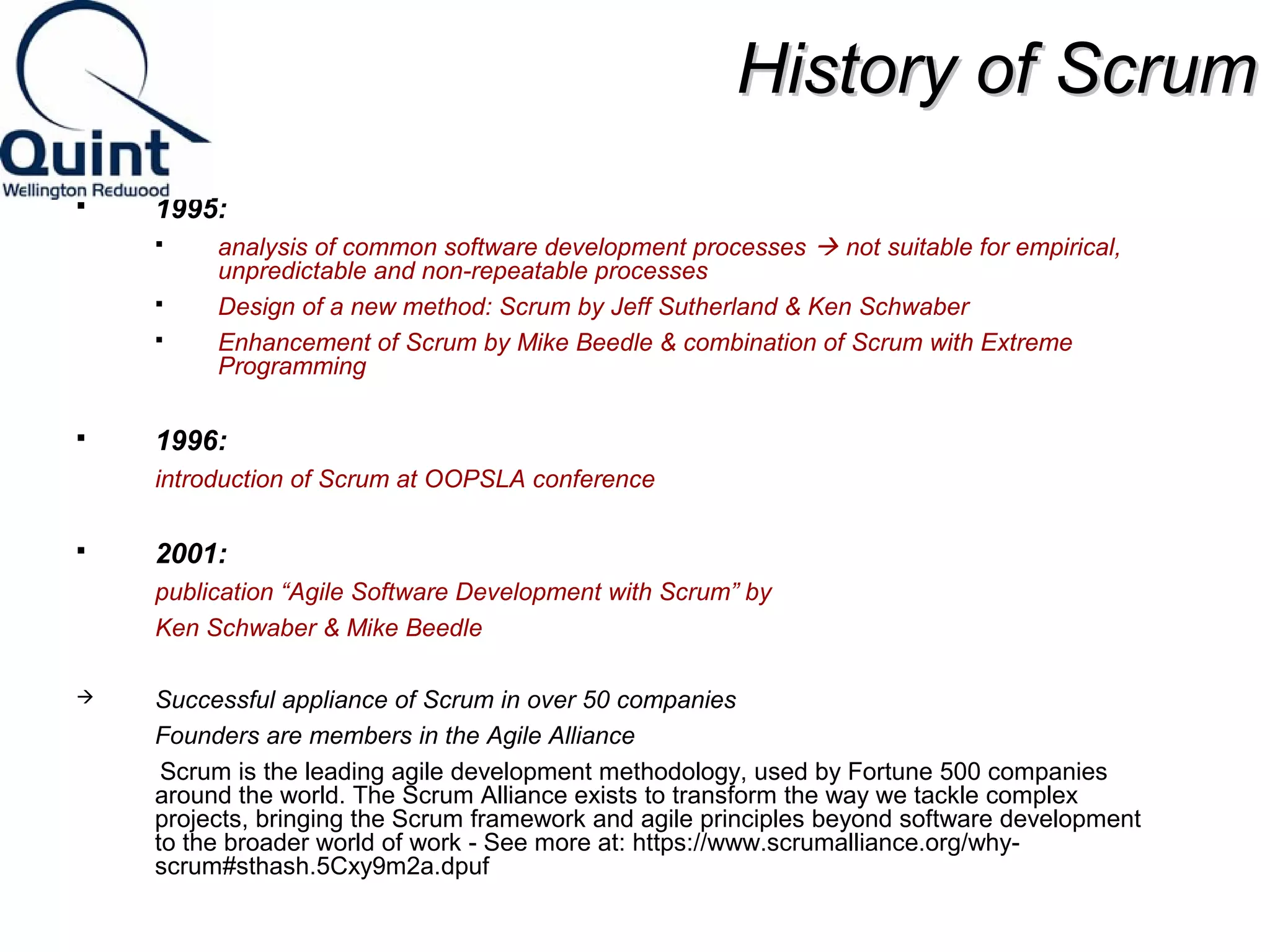HHiissttoorryy ooff SSccrruumm 
 1995: 
 analysis of common software development processes  not suitable for empirical, 
unpredictable and non-repeatable processes 
 Design of a new method: Scrum by Jeff Sutherland & Ken Schwaber 
 Enhancement of Scrum by Mike Beedle & combination of Scrum with Extreme 
Programming 
 1996: 
introduction of Scrum at OOPSLA conference 
 2001: 
publication “Agile Software Development with Scrum” by 
Ken Schwaber & Mike Beedle 
 Successful appliance of Scrum in over 50 companies 
Founders are members in the Agile Alliance 
Scrum is the leading agile development methodology, used by Fortune 500 companies 
around the world. The Scrum Alliance exists to transform the way we tackle complex 
projects, bringing the Scrum framework and agile principles beyond software development 
to the broader world of work - See more at: https://www.scrumalliance.org/why-scrum# 
sthash.5Cxy9m2a.dpuf 
 