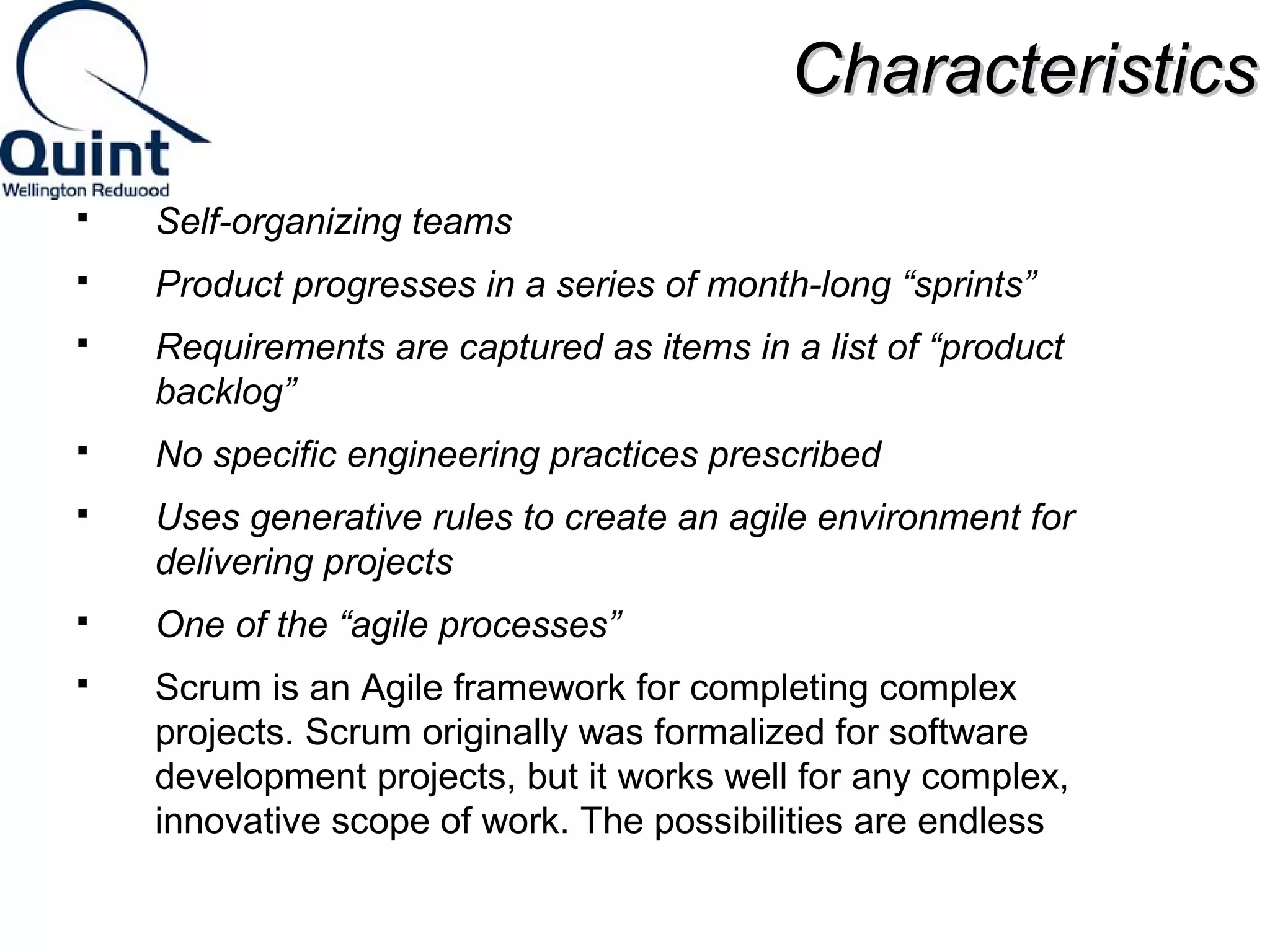 CChhaarraacctteerriissttiiccss 
 Self-organizing teams 
 Product progresses in a series of month-long “sprints” 
 Requirements are captured as items in a list of “product 
backlog” 
 No specific engineering practices prescribed 
 Uses generative rules to create an agile environment for 
delivering projects 
 One of the “agile processes” 
 Scrum is an Agile framework for completing complex 
projects. Scrum originally was formalized for software 
development projects, but it works well for any complex, 
innovative scope of work. The possibilities are endless 
 
