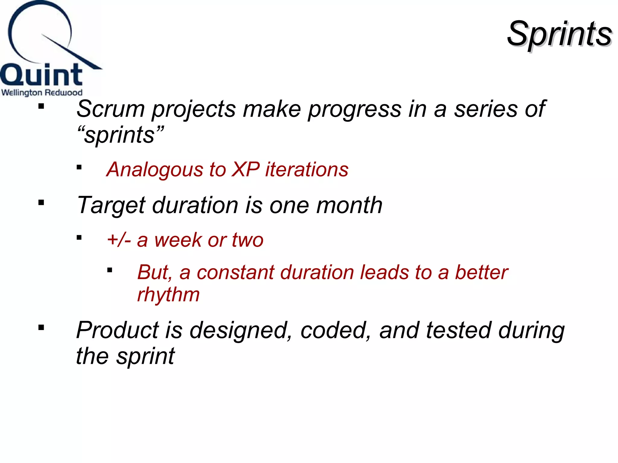 SSpprriinnttss 
 Scrum projects make progress in a series of 
“sprints” 
 Analogous to XP iterations 
 Target duration is one month 
 +/- a week or two 
 But, a constant duration leads to a better 
rhythm 
 Product is designed, coded, and tested during 
the sprint 
 
