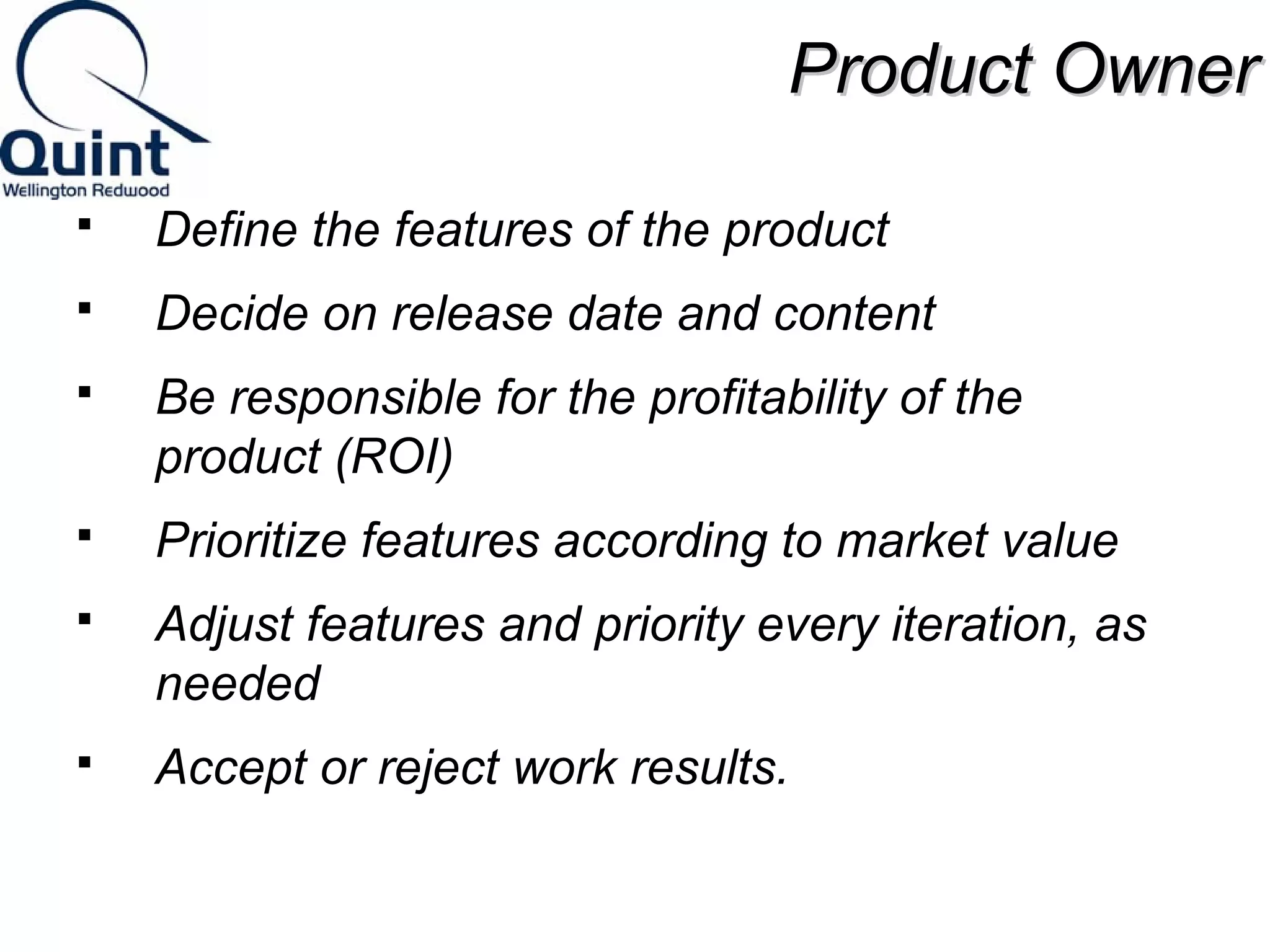 PPrroodduucctt OOwwnneerr 
 Define the features of the product 
 Decide on release date and content 
 Be responsible for the profitability of the 
product (ROI) 
 Prioritize features according to market value 
 Adjust features and priority every iteration, as 
needed 
 Accept or reject work results. 
 