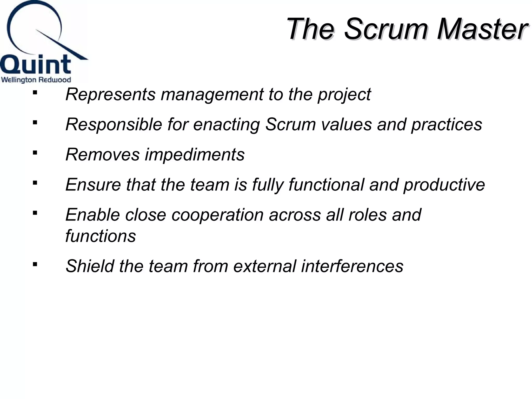 TThhee SSccrruumm MMaasstteerr 
 Represents management to the project 
 Responsible for enacting Scrum values and practices 
 Removes impediments 
 Ensure that the team is fully functional and productive 
 Enable close cooperation across all roles and 
functions 
 Shield the team from external interferences 
 