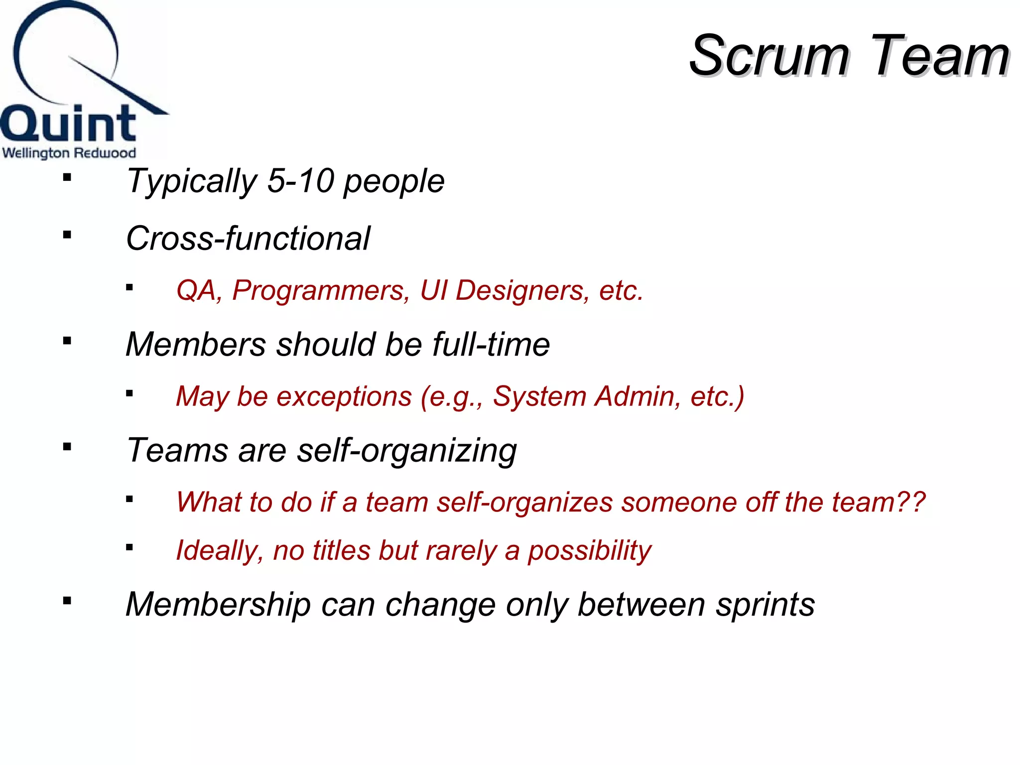 SSccrruumm TTeeaamm 
 Typically 5-10 people 
 Cross-functional 
 QA, Programmers, UI Designers, etc. 
 Members should be full-time 
 May be exceptions (e.g., System Admin, etc.) 
 Teams are self-organizing 
 What to do if a team self-organizes someone off the team?? 
 Ideally, no titles but rarely a possibility 
 Membership can change only between sprints 
 