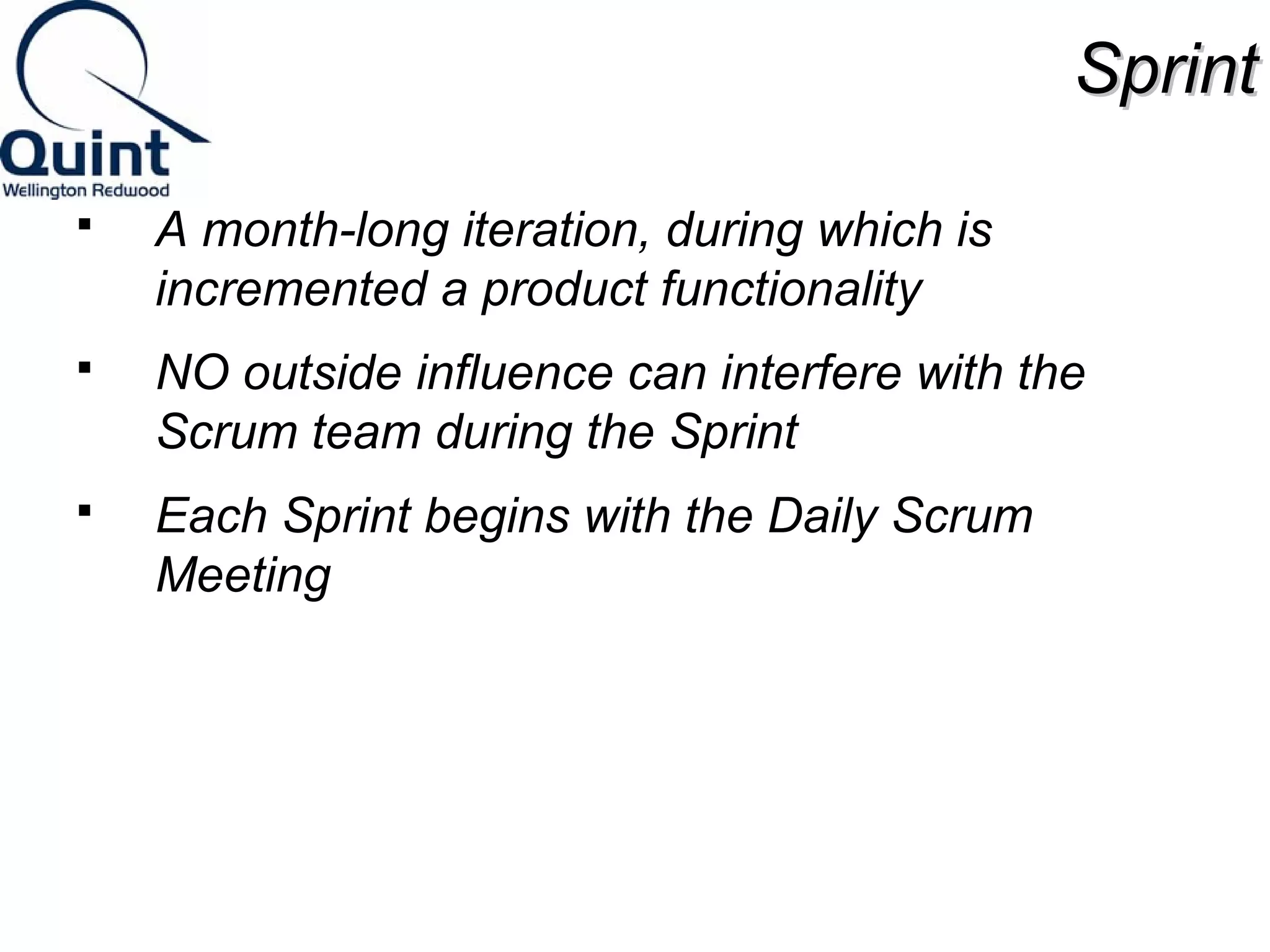 SSpprriinntt 
 A month-long iteration, during which is 
incremented a product functionality 
 NO outside influence can interfere with the 
Scrum team during the Sprint 
 Each Sprint begins with the Daily Scrum 
Meeting 
 