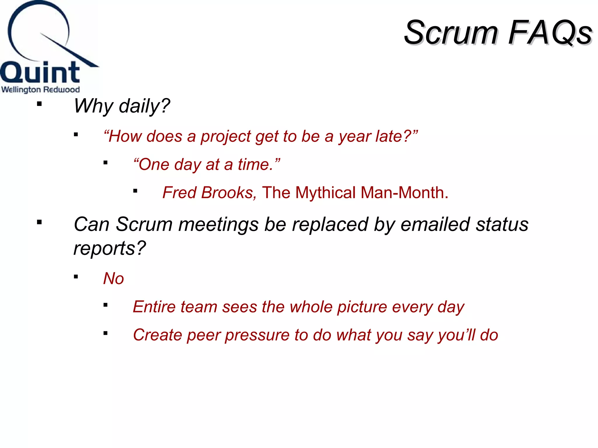 SSccrruumm FFAAQQss 
 Why daily? 
 “How does a project get to be a year late?” 
 “One day at a time.” 
 Fred Brooks, The Mythical Man-Month. 
 Can Scrum meetings be replaced by emailed status 
reports? 
 No 
 Entire team sees the whole picture every day 
 Create peer pressure to do what you say you’ll do 
 