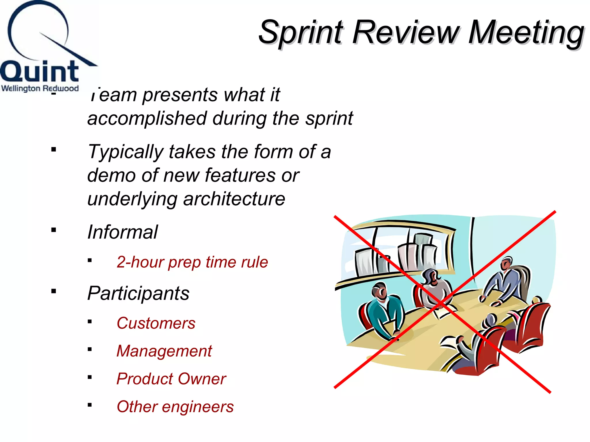 SSpprriinntt RReevviieeww MMeeeettiinngg 
 Team presents what it 
accomplished during the sprint 
 Typically takes the form of a 
demo of new features or 
underlying architecture 
 Informal 
 2-hour prep time rule 
 Participants 
 Customers 
 Management 
 Product Owner 
 Other engineers 
 