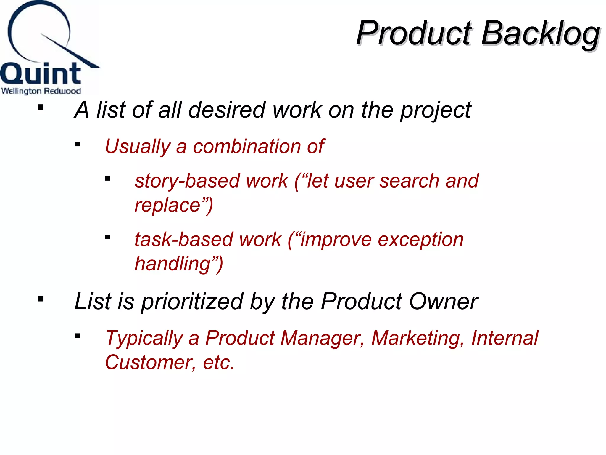 PPrroodduucctt BBaacckklloogg 
 A list of all desired work on the project 
 Usually a combination of 
 story-based work (“let user search and 
replace”) 
 task-based work (“improve exception 
handling”) 
 List is prioritized by the Product Owner 
 Typically a Product Manager, Marketing, Internal 
Customer, etc. 
 