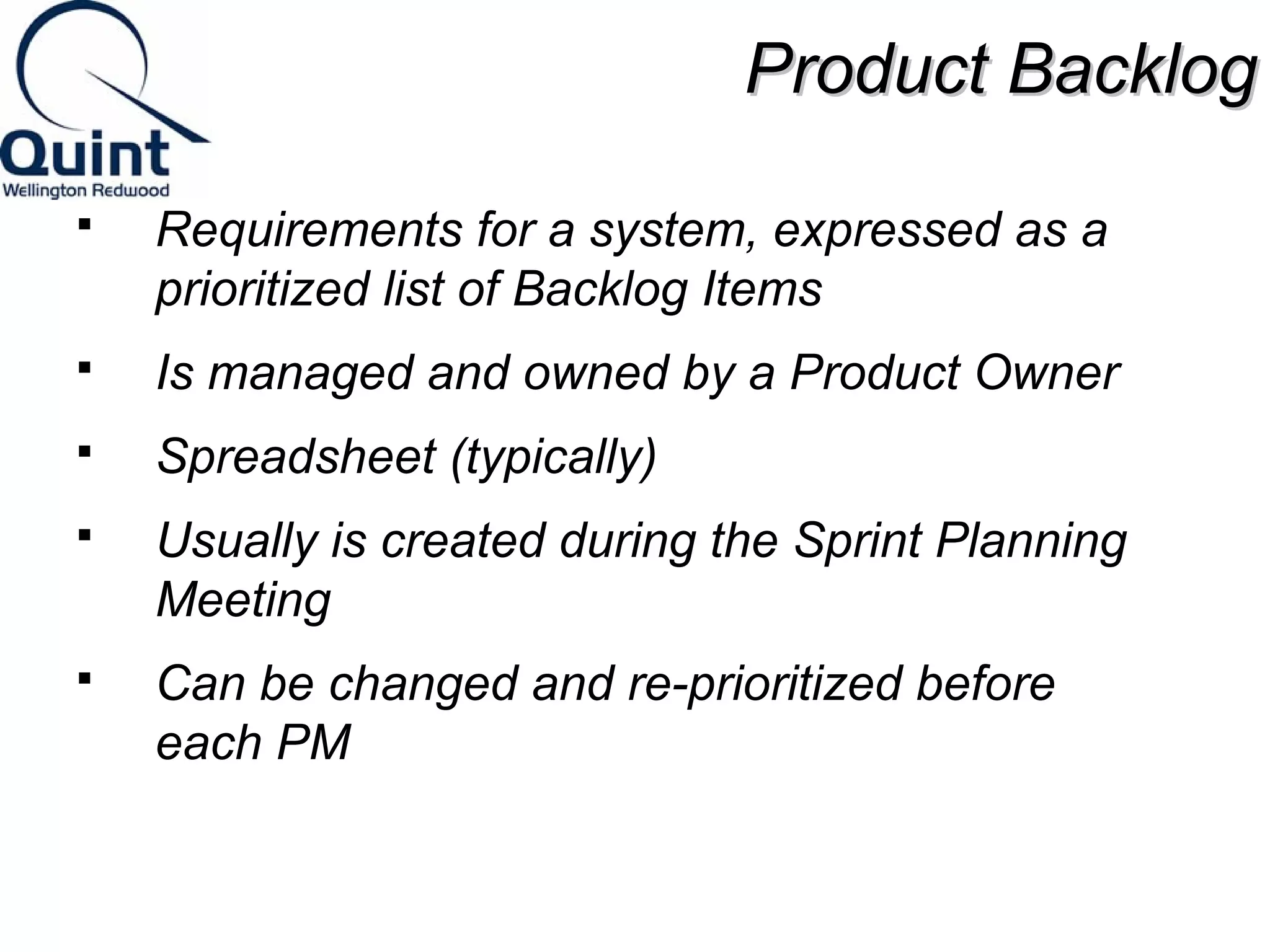 PPrroodduucctt BBaacckklloogg 
 Requirements for a system, expressed as a 
prioritized list of Backlog Items 
 Is managed and owned by a Product Owner 
 Spreadsheet (typically) 
 Usually is created during the Sprint Planning 
Meeting 
 Can be changed and re-prioritized before 
each PM 
 