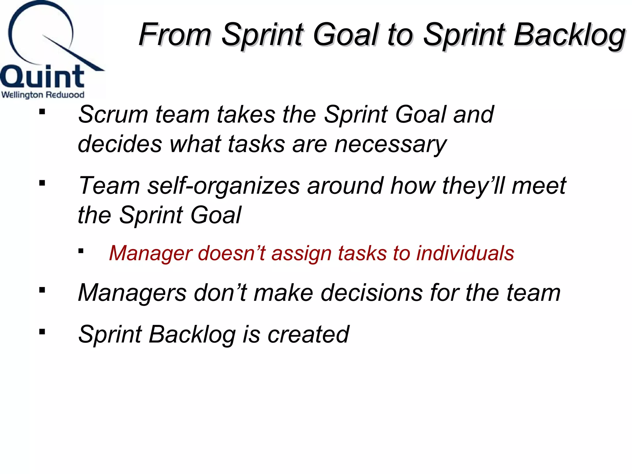 FFrroomm SSpprriinntt GGooaall ttoo SSpprriinntt BBaacckklloogg 
 Scrum team takes the Sprint Goal and 
decides what tasks are necessary 
 Team self-organizes around how they’ll meet 
the Sprint Goal 
 Manager doesn’t assign tasks to individuals 
 Managers don’t make decisions for the team 
 Sprint Backlog is created 
 