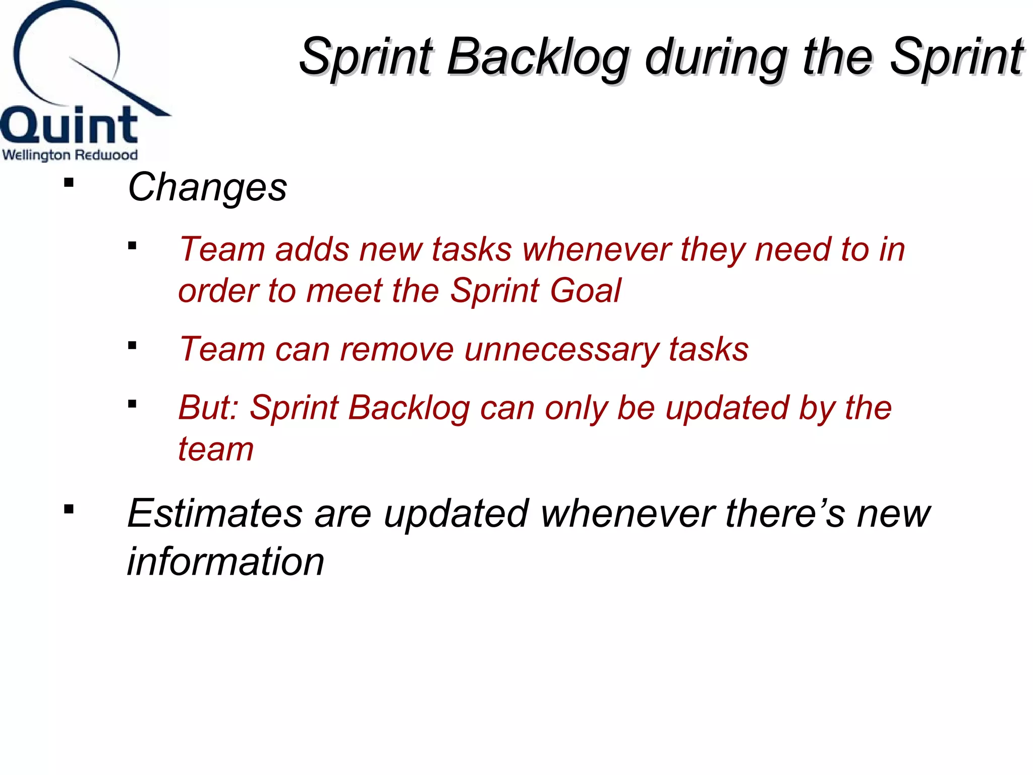 SSpprriinntt BBaacckklloogg dduurriinngg tthhee SSpprriinntt 
 Changes 
 Team adds new tasks whenever they need to in 
order to meet the Sprint Goal 
 Team can remove unnecessary tasks 
 But: Sprint Backlog can only be updated by the 
team 
 Estimates are updated whenever there’s new 
information 
 