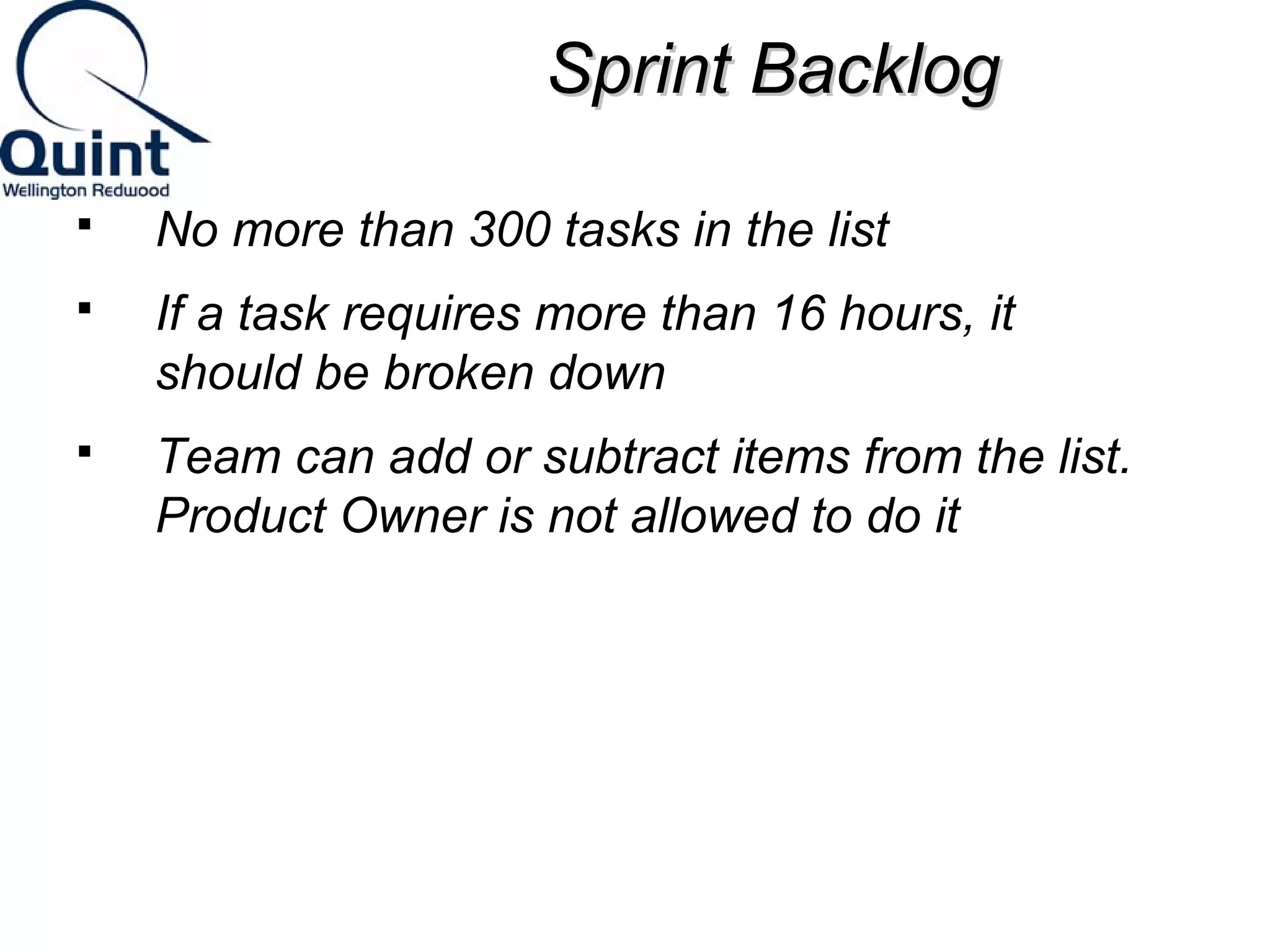 SSpprriinntt BBaacckklloogg 
 No more than 300 tasks in the list 
 If a task requires more than 16 hours, it 
should be broken down 
 Team can add or subtract items from the list. 
Product Owner is not allowed to do it 
 