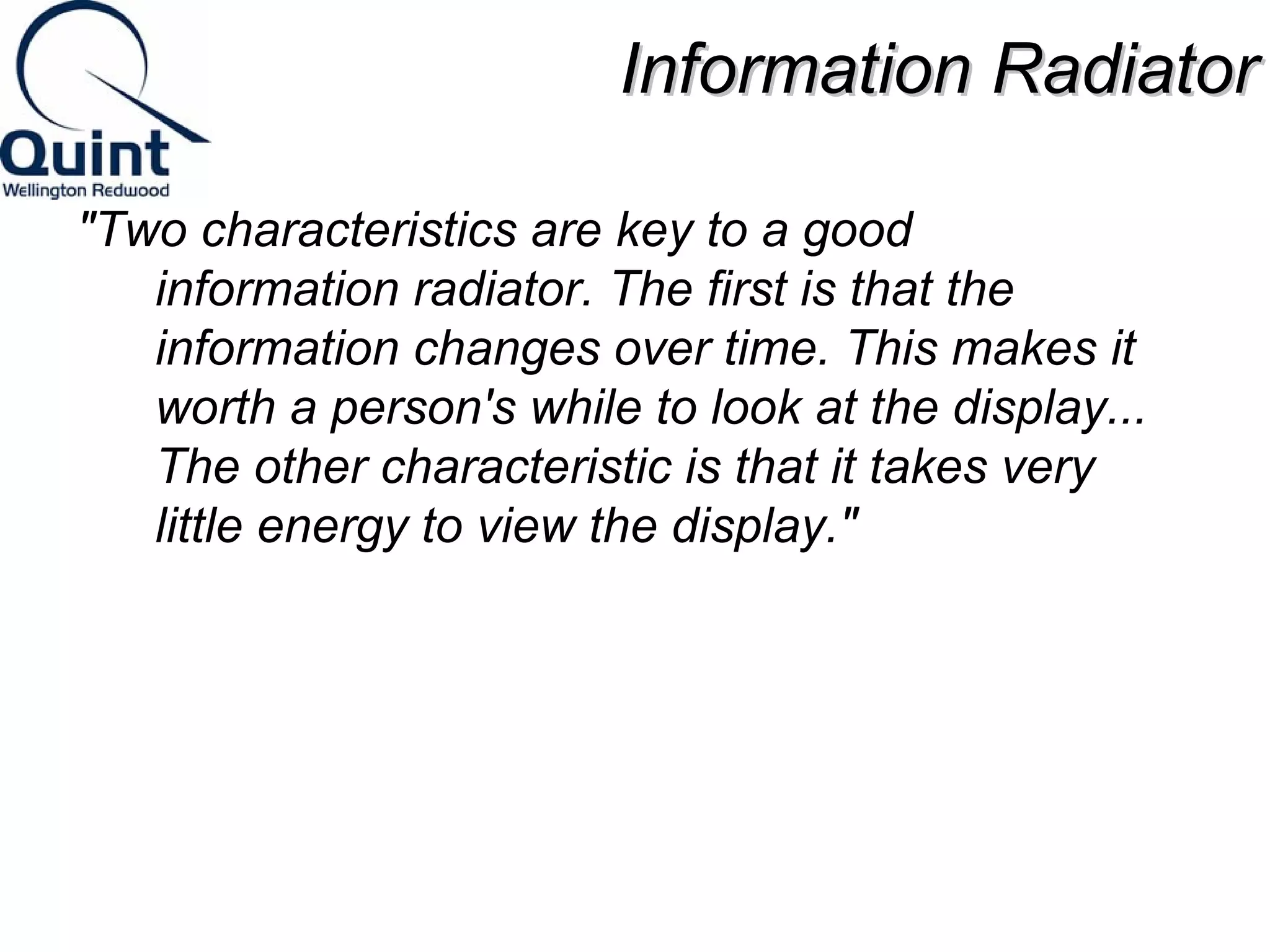 IInnffoorrmmaattiioonn RRaaddiiaattoorr 
"Two characteristics are key to a good 
information radiator. The first is that the 
information changes over time. This makes it 
worth a person's while to look at the display... 
The other characteristic is that it takes very 
little energy to view the display." 
 