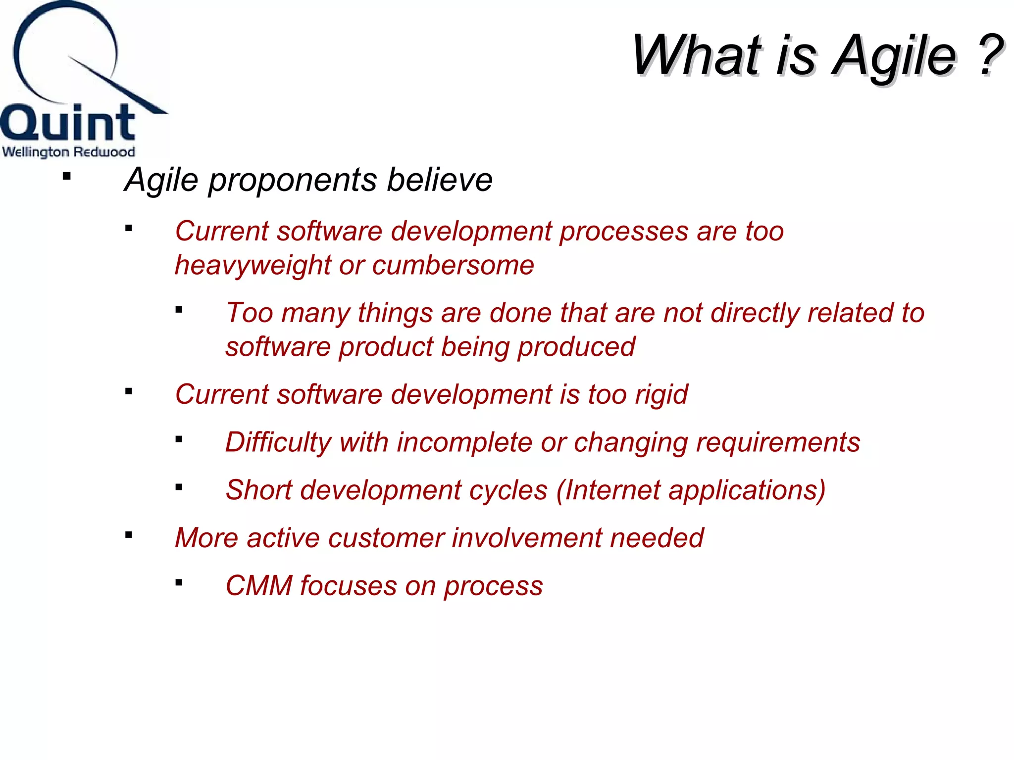 WWhhaatt iiss AAggiillee ?? 
 Agile proponents believe 
 Current software development processes are too 
heavyweight or cumbersome 
 Too many things are done that are not directly related to 
software product being produced 
 Current software development is too rigid 
 Difficulty with incomplete or changing requirements 
 Short development cycles (Internet applications) 
 More active customer involvement needed 
 CMM focuses on process 
 