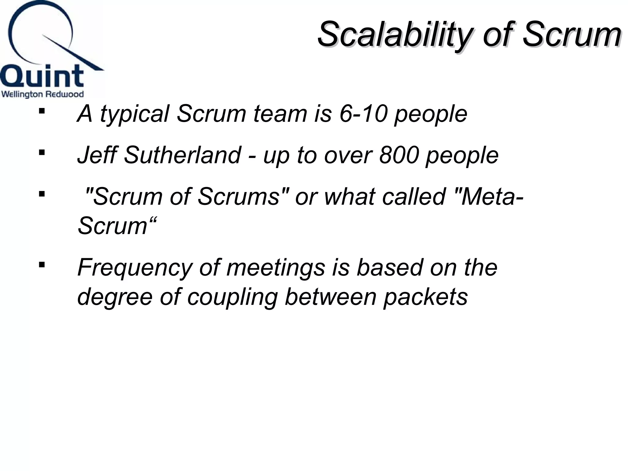 SSccaallaabbiilliittyy ooff SSccrruumm 
 A typical Scrum team is 6-10 people 
 Jeff Sutherland - up to over 800 people 
 "Scrum of Scrums" or what called "Meta- 
Scrum“ 
 Frequency of meetings is based on the 
degree of coupling between packets 
 