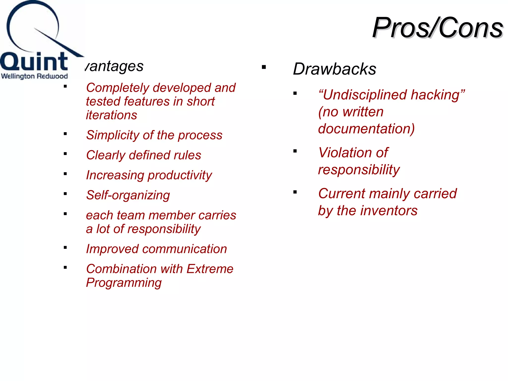 PPrrooss//CCoonnss 
 Advantages 
 Completely developed and 
tested features in short 
iterations 
 Simplicity of the process 
 Clearly defined rules 
 Increasing productivity 
 Self-organizing 
 each team member carries 
a lot of responsibility 
 Improved communication 
 Combination with Extreme 
Programming 
 Drawbacks 
 “Undisciplined hacking” 
(no written 
documentation) 
 Violation of 
responsibility 
 Current mainly carried 
by the inventors 
 