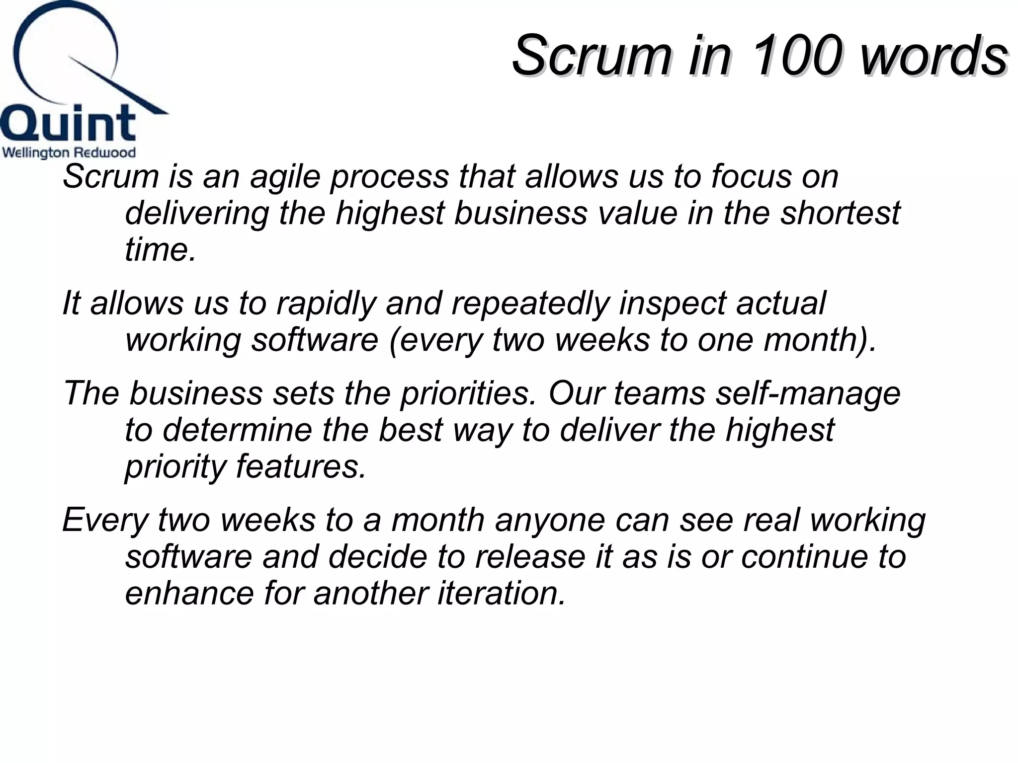 SSccrruumm iinn 110000 wwoorrddss 
Scrum is an agile process that allows us to focus on 
delivering the highest business value in the shortest 
time. 
It allows us to rapidly and repeatedly inspect actual 
working software (every two weeks to one month). 
The business sets the priorities. Our teams self-manage 
to determine the best way to deliver the highest 
priority features. 
Every two weeks to a month anyone can see real working 
software and decide to release it as is or continue to 
enhance for another iteration. 
 