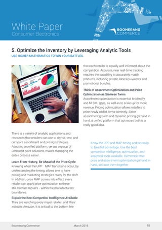 White Paper
March 2016
Consumer Electronics
Boomerang Commerce 10
There is a variety of analytic applications and
resources that retailers can use to devise, test, and
compare assortment and pricing strategies.
Adopting a uniﬁed platform, versus a group of
unrelated point solutions, makes managing the
entire process easier.
Learn From History, Be Ahead of the Price Cycle
Knowing when the UPP MAP transitions occur, by
understanding the timing, allows one to have
pricing and marketing strategies ready for the shift.
In addition, once MAP comes into effect, every
retailer can apply price optimization to these
still-hot fast movers - within the manufacturers’
boundaries.
Exploit the Best Competitor Intelligence Available
They are watching every major retailer, and ‘they’
includes Amazon. It is critical to the bottom line
5. Optimize the Inventory by Leveraging Analytic Tools
USE HIGHER MATHEMATICS TO WIN YOUR BATTLES.
Know the UPP and MAP timing and be ready
to take full advantage. Use the best
competitor intelligence, optimization, and
analytical tools available. Remember that
price and assortment optimization go hand in
hand, and use them together.
that each retailer is equally well informed about the
competition. Accurate, near real-time tracking
requires the capability to accurately match
products, including private-label equivalents and
promotional bundles.
Think of Assortment Optimization and Price
Optimization as Siamese Twins
Assortment optimization is essential to identify
and ﬁll SKU gaps, as well as to scale up for more
revenue. Pricing optimization allows retailers to
price newly added items correctly. Since
assortment growth and dynamic pricing go hand in
hand, a uniﬁed platform that optimizes both is a
really good idea.
 
