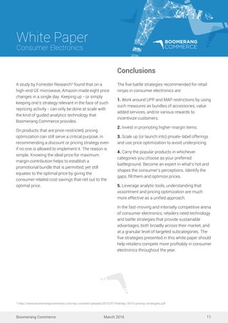 White Paper
March 2016
Consumer Electronics
Boomerang Commerce 11
The ﬁve battle strategies recommended for retail
ninjas in consumer electronics are:
1. Work around UPP and MAP restrictions by using
such measures as bundles of accessories, value
added services, and/or various rewards to
incentivize customers.
2. Invest in promoting higher-margin items.
3. Scale up (or launch into) private-label offerings
and use price optimization to avoid underpricing.
4. Carry the popular products in whichever
categories you choose as your preferred
battleground. Become an expert in what’s hot and
shapes the consumer’s perceptions. Identify the
gaps, ﬁll them and optimize prices.
5. Leverage analytic tools, understanding that
assortment and pricing optimization are much
more effective as a uniﬁed approach.
In the fast-moving and intensely competitive arena
of consumer electronics, retailers need technology
and battle strategies that provide sustainable
advantages, both broadly across their market, and
at a granular level of targeted subcategories. The
ﬁve strategies presented in this white paper should
help retailers compete more proﬁtably in consumer
electronics throughout the year.
Conclusions
A study by Forrester Research9
found that on a
high-end GE microwave, Amazon made eight price
changes in a single day. Keeping up - or simply
keeping one’s strategy relevant in the face of such
repricing activity - can only be done at scale with
the kind of guided analytics technology that
Boomerang Commerce provides.
On products that are price-restricted, pricing
optimization can still serve a critical purpose, in
recommending a discount or pricing strategy even
if no one is allowed to implement it. The reason is
simple. Knowing the ideal price for maximum
margin contribution helps to establish a
promotional bundle that is permitted, yet still
equates to the optimal price by giving the
consumer related cost savings that net out to the
optimal price.
9
http://www.boomerangcommerce.com/wp-content/uploads/2015/07/Holiday-2015-pricing-strategies.pdf
 