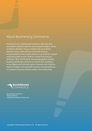 Boomerang Commerce
Retail Solutions
info@boomerangcommerce.com
Founded in 2012, Boomerang Commerce offers the first
prescriptive analytics suite for omni-channel retailers. Seven
of Internet Retailer’s Top 50 retailers rely on its Retail
Solutions Suite, which delivers actionable decision
recommendations that enable retailers to proactively compete
and boost profits at scale. Built by a team from Amazon,
McKinsey, MIT and Stanford, Boomerang applies machine
learning and big data analytics to massive data quantities
across digital and brick-and-mortar channels, and it derives
superior insights and actionable business recommendations
to transform business decision makers into retail ninjas.
About Boomerang Commerce
Copyright © Boomerang Commerce, Inc. All rights reserved.
 