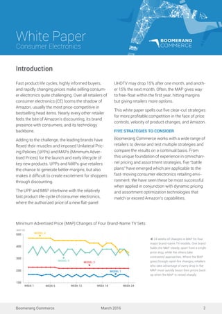 White Paper
March 2016
Consumer Electronics
Boomerang Commerce 2
Fast product life cycles, highly informed buyers,
and rapidly changing prices make selling consum-
er electronics quite challenging. Over all retailers of
consumer electronics (CE) looms the shadow of
Amazon, usually the most price-competitive in
bestselling head items. Nearly every other retailer
feels the bite of Amazon’s discounting, its brand
presence with consumers, and its technology
backbone.
Adding to the challenge, the leading brands have
flexed their muscles and imposed Unilateral Pric-
ing Policies (UPPs) and MAPs (Minimum Adver-
tised Prices) for the launch and early lifecycle of
key new products. UPPs and MAPs give retailers
the chance to generate better margins, but also
makes it difﬁcult to create excitement for shoppers
through discounting.
The UPP and MAP intertwine with the relatively
fast product life-cycle of consumer electronics,
where the authorized price of a new flat-panel
UHDTV may drop 15% after one month, and anoth-
er 15% the next month. Often, the MAP gives way
to free-float within the ﬁrst year, hitting margins
but giving retailers more options.
This white paper spells out ﬁve clear-cut strategies
for more proﬁtable competition in the face of price
controls, velocity of product changes, and Amazon.
FIVE STRATEGIES TO CONSIDER
Boomerang Commerce works with a wide range of
retailers to devise and test multiple strategies and
compare the results on a continual basis. From
this unique foundation of experience in omnichan-
nel pricing and assortment strategies, ﬁve “battle
plans” have emerged which are applicable to the
fast-moving consumer electronics retailing envi-
ronment. We have seen these be most successful
when applied in conjunction with dynamic pricing
and assortment optimization technologies that
match or exceed Amazon’s capabilities.
24 weeks of changes in MAP for four
major brand-name TV models. One brand
holds the MAP steady, apart from a single
price drop, while the others take
contrasted approaches. Where the MAP
goes through rapid-ﬁre changes, retailers
who take advantage of every drop in the
MAP must quickly boost their prices back
up when the MAP is raised sharply.
Introduction
MAP ($)
MODEL 4
MODEL 3
MODEL 2
MODEL 1
100
200
300
400
WEEK 1 WEEK 6 WEEK 12 WEEK 18 WEEK 24
500
Minimum Advertised Price (MAP) Changes of Four Brand-Name TV Sets
 