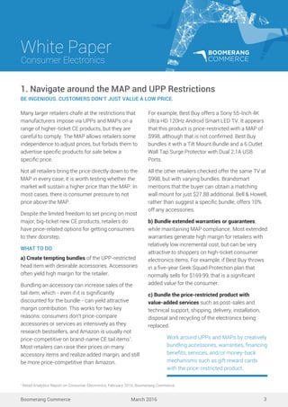 Work around UPPs and MAPs by creatively
bundling accessories, warranties, ﬁnancing
beneﬁts, services, and/or money-back
mechanisms such as gift reward cards
with the price-restricted product.
White Paper
March 2016
Consumer Electronics
Boomerang Commerce 3
Many larger retailers chafe at the restrictions that
manufacturers impose via UPPs and MAPs on a
range of higher-ticket CE products, but they are
careful to comply. The MAP allows retailers some
independence to adjust prices, but forbids them to
advertise speciﬁc products for sale below a
speciﬁc price.
Not all retailers bring the price directly down to the
MAP in every case; it is worth testing whether the
market will sustain a higher price than the MAP. In
most cases, there is consumer pressure to not
price above the MAP.
Despite the limited freedom to set pricing on most
major, big-ticket new CE products, retailers do
have price-related options for getting consumers
to their doorstep.
WHAT TO DO
a) Create tempting bundles of the UPP-restricted
head item with desirable accessories. Accessories
often yield high margin for the retailer.
Bundling an accessory can increase sales of the
tail item, which - even if it is signiﬁcantly
discounted for the bundle - can yield attractive
margin contribution. This works for two key
reasons: consumers don’t price-compare
accessories or services as intensively as they
research bestsellers, and Amazon is usually not
price-competitive on brand-name CE tail items1
.
Most retailers can raise their prices on many
accessory items and realize added margin, and still
be more price-competitive than Amazon.
1. Navigate around the MAP and UPP Restrictions
BE INGENIOUS. CUSTOMERS DON’T JUST VALUE A LOW PRICE.
For example, Best Buy offers a Sony 55-Inch 4K
Ultra HD 120Hz Android Smart LED TV. It appears
that this product is price-restricted with a MAP of
$998, although that is not conﬁrmed. Best Buy
bundles it with a Tilt Mount Bundle and a 6 Outlet
Wall Tap Surge Protector with Dual 2.1A USB
Ports.
All the other retailers checked offer the same TV at
$998, but with varying bundles. Brandsmart
mentions that the buyer can obtain a matching
wall mount for just $27.88 additional. Bell & Howell,
rather than suggest a speciﬁc bundle, offers 10%
off any accessories.
b) Bundle extended warranties or guarantees,
while maintaining MAP compliance. Most extended
warranties generate high margin for retailers with
relatively low incremental cost, but can be very
attractive to shoppers on high-ticket consumer
electronics items. For example, if Best Buy throws
in a ﬁve-year Geek Squad Protection plan that
normally sells for $169.99, that is a signiﬁcant
added value for the consumer.
c) Bundle the price-restricted product with
value-added services such as post-sales and
technical support, shipping, delivery, installation,
disposal and recycling of the electronics being
replaced.
1
Retail Analytics Report on Consumer Electronics, February 2016, Boomerang Commerce.
 