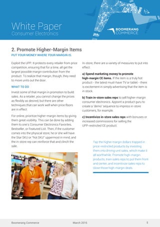 White Paper
March 2016
Consumer Electronics
Boomerang Commerce 5
Exploit the UPP. It protects every retailer from price
competition, ensuring that for a time, all get the
largest possible margin contribution from the
product. To realize that margin, though, they need
to move units out the door.
WHAT TO DO
Invest some of that margin in promotion to build
sales. As a retailer, you cannot change the prices
as flexibly as desired, but there are other
techniques that can work well when price floors
are in effect:
For online, prioritize higher-margin items by giving
them great visibility. This can be done by adding
them to one’s Consumer Electronics Favorites,
Bestseller, or Featured List. Then, if the customer
comes into the physical store, he or she will have
the Star SKU or “hot SKU” uppermost in mind, and
the in-store rep can reinforce that and clinch the
sale.
2. Promote Higher-Margin Items
PUT YOUR MONEY WHERE YOUR MARGIN IS.
In-store, there are a variety of measures to put into
effect:
a) Spend marketing money to promote
high-margin CE items. If the item is a truly hot
product - the latest must-have TV or tablet - there
is excitement in simply advertising that the item is
in stock.
b) Train in-store sales reps to sell higher-margin
consumer electronics. Appoint a product guru to
create a ‘demo’ sequence to impress in-store
customers, for example.
c) Incentivize in-store sales reps with bonuses or
increased commissions for selling the
UPP-restricted CE product.
Tap the higher margin dollars trapped in
price-restricted products by investing
them into driving unit sales, which make it
all worthwhile. Promote high-margin
products, train sales reps to put them front
and center, and incentivize sales reps to
close those high-margin deals.
 