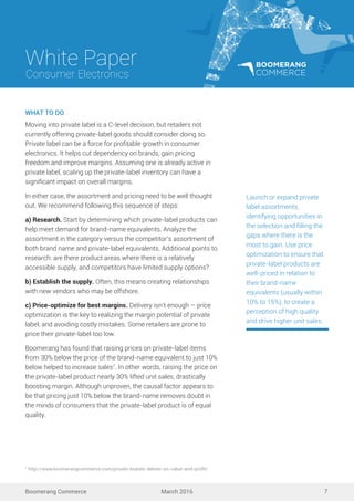 White Paper
March 2016
Consumer Electronics
Boomerang Commerce 7
WHAT TO DO
Moving into private label is a C-level decision, but retailers not
currently offering private-label goods should consider doing so.
Private label can be a force for proﬁtable growth in consumer
electronics. It helps cut dependency on brands, gain pricing
freedom and improve margins. Assuming one is already active in
private label, scaling up the private-label inventory can have a
signiﬁcant impact on overall margins.
In either case, the assortment and pricing need to be well thought
out. We recommend following this sequence of steps:
a) Research. Start by determining which private-label products can
help meet demand for brand-name equivalents. Analyze the
assortment in the category versus the competitor’s assortment of
both brand name and private-label equivalents. Additional points to
research: are there product areas where there is a relatively
accessible supply, and competitors have limited supply options?
b) Establish the supply. Often, this means creating relationships
with new vendors who may be offshore.
c) Price-optimize for best margins. Delivery isn’t enough – price
optimization is the key to realizing the margin potential of private
label, and avoiding costly mistakes. Some retailers are prone to
price their private-label too low.
Boomerang has found that raising prices on private-label items
from 30% below the price of the brand-name equivalent to just 10%
below helped to increase sales7
. In other words, raising the price on
the private-label product nearly 30% lifted unit sales, drastically
boosting margin. Although unproven, the causal factor appears to
be that pricing just 10% below the brand-name removes doubt in
the minds of consumers that the private-label product is of equal
quality.
Launch or expand private
label assortments,
identifying opportunities in
the selection and ﬁlling the
gaps where there is the
most to gain. Use price
optimization to ensure that
private-label products are
well-priced in relation to
their brand-name
equivalents (usually within
10% to 15%), to create a
perception of high quality
and drive higher unit sales.
7
http://www.boomerangcommerce.com/private-brands-deliver-on-value-and-proﬁt/
 