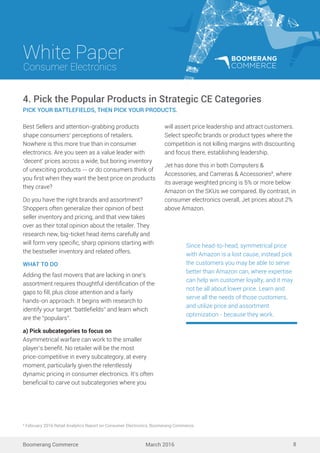 White Paper
March 2016
Consumer Electronics
Boomerang Commerce 8
Best Sellers and attention-grabbing products
shape consumers’ perceptions of retailers.
Nowhere is this more true than in consumer
electronics. Are you seen as a value leader with
‘decent’ prices across a wide, but boring inventory
of unexciting products -- or do consumers think of
you ﬁrst when they want the best price on products
they crave?
Do you have the right brands and assortment?
Shoppers often generalize their opinion of best
seller inventory and pricing, and that view takes
over as their total opinion about the retailer. They
research new, big-ticket head items carefully and
will form very speciﬁc, sharp opinions starting with
the bestseller inventory and related offers.
WHAT TO DO
Adding the fast movers that are lacking in one’s
assortment requires thoughtful identiﬁcation of the
gaps to ﬁll, plus close attention and a fairly
hands-on approach. It begins with research to
identify your target “battleﬁelds” and learn which
are the “populars”.
a) Pick subcategories to focus on
Asymmetrical warfare can work to the smaller
player’s beneﬁt. No retailer will be the most
price-competitive in every subcategory, at every
moment, particularly given the relentlessly
dynamic pricing in consumer electronics. It’s often
beneﬁcial to carve out subcategories where you
4. Pick the Popular Products in Strategic CE Categories
PICK YOUR BATTLEFIELDS, THEN PICK YOUR PRODUCTS.
will assert price leadership and attract customers.
Select speciﬁc brands or product types where the
competition is not killing margins with discounting
and focus there, establishing leadership.
Jet has done this in both Computers &
Accessories, and Cameras & Accessories8
, where
its average weighted pricing is 5% or more below
Amazon on the SKUs we compared. By contrast, in
consumer electronics overall, Jet prices about 2%
above Amazon.
Since head-to-head, symmetrical price
with Amazon is a lost cause, instead pick
the customers you may be able to serve
better than Amazon can, where expertise
can help win customer loyalty, and it may
not be all about lower price. Learn and
serve all the needs of those customers,
and utilize price and assortment
optimization - because they work.
8
February 2016 Retail Analytics Report on Consumer Electronics, Boomerang Commerce.
 