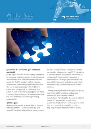 White Paper
March 2016
Consumer Electronics
Boomerang Commerce 9
b) Research the assortment gaps and select
which to ﬁll
Be the expert in what’s hot and holding excitement
for shoppers, tracking product reviews, ratings, and
social media chatter. Check the widely-used lists
across the Web for category leaders, including
Amazon Best Sellers, Best Buy Featured Products,
etc. and for each subcategory. We ﬁnd that in
many cases, carrying half of the Amazon Best
Sellers in each of your key subcategories will make
a strong enough impression on shoppers to ensure
that price leadership succeeds in generating
greater trafﬁc.
c) Fill the gaps
How does one actually go about ﬁlling in the gaps
in the assortment? The answer: sensibly, and
surgically. Let’s take a hypothetical scenario where
the main competitor offers 100 UHD TV models,
but a smaller retailer carries only 10. Don’t rush out
to add new vendors and stock 90 new models to
exactly match the competitor’s assortment.
Remember that carrying 50 percent will typically
appear to the consumer as a strong assortment,
so there will be no disadvantage due to lack of
selection.
Leverage existing vendors to ﬁll gaps more quickly.
Later, there will be time to set up business
relationships with a larger number of
manufacturer. Plan ahead for the need to establish
new vendor relationships to expand the
assortment. Another friction-reducing move: rather
than stock up on all 40 new SKUs, consider
drop-ship arrangements to fulﬁll online orders.
 