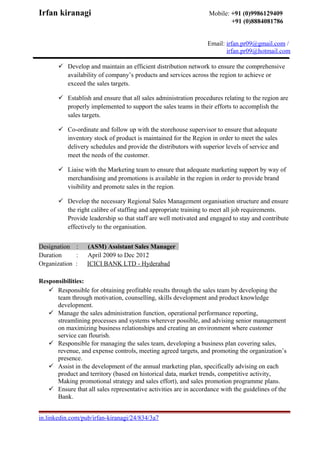 Irfan kiranagi Mobile: +91 (0)9986129409
+91 (0)8884081786
Email: irfan.pr09@gmail.com /
irfan.pr09@hotmail.com
 Develop and maintain an efficient distribution network to ensure the comprehensive
availability of company’s products and services across the region to achieve or
exceed the sales targets.
 Establish and ensure that all sales administration procedures relating to the region are
properly implemented to support the sales teams in their efforts to accomplish the
sales targets.
 Co-ordinate and follow up with the storehouse supervisor to ensure that adequate
inventory stock of product is maintained for the Region in order to meet the sales
delivery schedules and provide the distributors with superior levels of service and
meet the needs of the customer.
 Liaise with the Marketing team to ensure that adequate marketing support by way of
merchandising and promotions is available in the region in order to provide brand
visibility and promote sales in the region.
 Develop the necessary Regional Sales Management organisation structure and ensure
the right calibre of staffing and appropriate training to meet all job requirements.
Provide leadership so that staff are well motivated and engaged to stay and contribute
effectively to the organisation.
Designation : (ASM) Assistant Sales Manager
Duration : April 2009 to Dec 2012
Organization : ICICI BANK LTD - Hyderabad
Responsibilities:
 Responsible for obtaining profitable results through the sales team by developing the
team through motivation, counselling, skills development and product knowledge
development.
 Manage the sales administration function, operational performance reporting,
streamlining processes and systems wherever possible, and advising senior management
on maximizing business relationships and creating an environment where customer
service can flourish.
 Responsible for managing the sales team, developing a business plan covering sales,
revenue, and expense controls, meeting agreed targets, and promoting the organization’s
presence.
 Assist in the development of the annual marketing plan, specifically advising on each
product and territory (based on historical data, market trends, competitive activity,
Making promotional strategy and sales effort), and sales promotion programme plans.
 Ensure that all sales representative activities are in accordance with the guidelines of the
Bank.
in.linkedin.com/pub/irfan-kiranagi/24/834/3a7
 