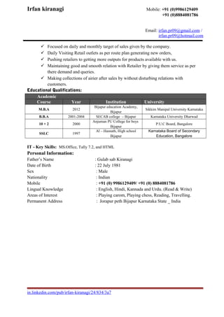 Irfan kiranagi Mobile: +91 (0)9986129409
+91 (0)8884081786
Email: irfan.pr09@gmail.com /
irfan.pr09@hotmail.com
 Focused on daily and monthly target of sales given by the company.
 Daily Visiting Retail outlets as per route plan generating new orders,
 Pushing retailers to getting more outputs for products available with us.
 Maintaining good and smooth relation with Retailer by giving them service as per
there demand and queries.
 Making collections of airier after sales by without disturbing relations with
customers.
Educational Qualifications:
Academic
Course Year Institution University
M.B.A 2012
Bijapur education Academy,
Bijapur
Sikkim Manipal University Karnataka
B.B.A 2001-2004 SECAB college – Bijapur Karnataka University Dharwad
10 + 2 2000
Anjuman PU College for boys
Bijapur
P.U.C Board, Bangalore
SSLC 1997
Al – Hasnath, High school
Bijapur
Karnataka Board of Secondary
Education, Bangalore
IT - Key Skills: MS.Office, Tally 7.2, and HTML
Personal Information:
Father’s Name : Gulab sab Kiranagi
Date of Birth : 22 July 1981
Sex : Male
Nationality : Indian
Mobile : +91 (0) 9986129409/ +91 (0) 8884081786
Lingual Knowledge : English, Hindi, Kannada and Urdu. (Read & Write)
Areas of Interest : Playing carom, Playing chess, Reading, Travelling.
Permanent Address : Jorapur peth Bijapur Karnataka State _ India
in.linkedin.com/pub/irfan-kiranagi/24/834/3a7
 