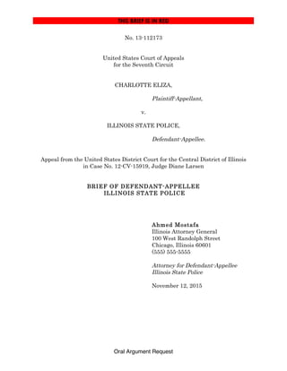 THIS BRIEF IS IN RED!
Oral Argument Request
No. 13-112173
United States Court of Appeals
for the Seventh Circuit
CHARLOTTE ELIZA,
Plaintiff-Appellant,
v.
ILLINOIS STATE POLICE,
Defendant-Appellee.
Appeal from the United States District Court for the Central District of Illinois
in Case No. 12-CV-15919, Judge Diane Larsen
BRIEF OF DEFENDANT-APPELLEE
ILLINOIS STATE POLICE
Ahmed Mostafa
Illinois Attorney General
100 West Randolph Street
Chicago, Illinois 60601
(555) 555-5555
Attorney for Defendant-Appellee
Illinois State Police
November 12, 2015
 