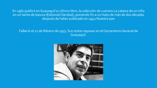 En 1967 publicó en Guayaquil su último libro, la colección de cuentos La cabeza de un niño
en un tacho de basura (Editorial Claridad), poniendo fin a un hiato de más de dos décadas
después de haber publicado en 1942 Nuestro pan
Falleció el 21 de febrero de 1973. Sus restos reposan en el Cementerio General de
Guayaquil.
 