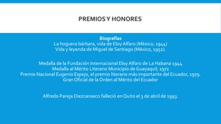 Biografías
La hoguera bárbara, vida de Eloy Alfaro (México, 1944)
Vida y leyenda de Miguel de Santiago (México, 1952).
Medalla de la Fundación Internacional Eloy Alfaro de La Habana 1944
Medalla al Mérito Literario Municipio de Guayaquil, 1972
Premio Nacional Eugenio Espejo, el premio literario más importante del Ecuador, 1979.
Gran Oficial de la Orden al Mérito del Ecuador
Alfredo Pareja Diezcanseco falleció en Quito el 3 de abril de 1993.
PREMIOSY HONORES
 