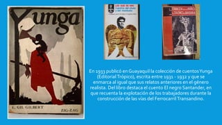 En 1933 publicó en Guayaquil la colección de cuentosYunga
(EditorialTrópico), escrita entre 1931 - 1932 y que se
enmarca al igual que sus relatos anteriores en el género
realista. Del libro destaca el cuento El negro Santander, en
que recuenta la explotación de los trabajadores durante la
construcción de las vías del Ferrocarril Transandino.
 
