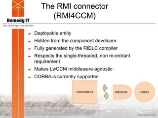 The RMI connector
(RMI4CCM)
Deployable entity
Hidden from the component developer
Fully generated by the RIDLC compiler
Respects the single-threaded, non re-entrant
requirement
Makes LwCCM middleware agnostic
CORBA is currently supported
Copyright © 201316
CORBACOMPONENT RMI4CCM
 